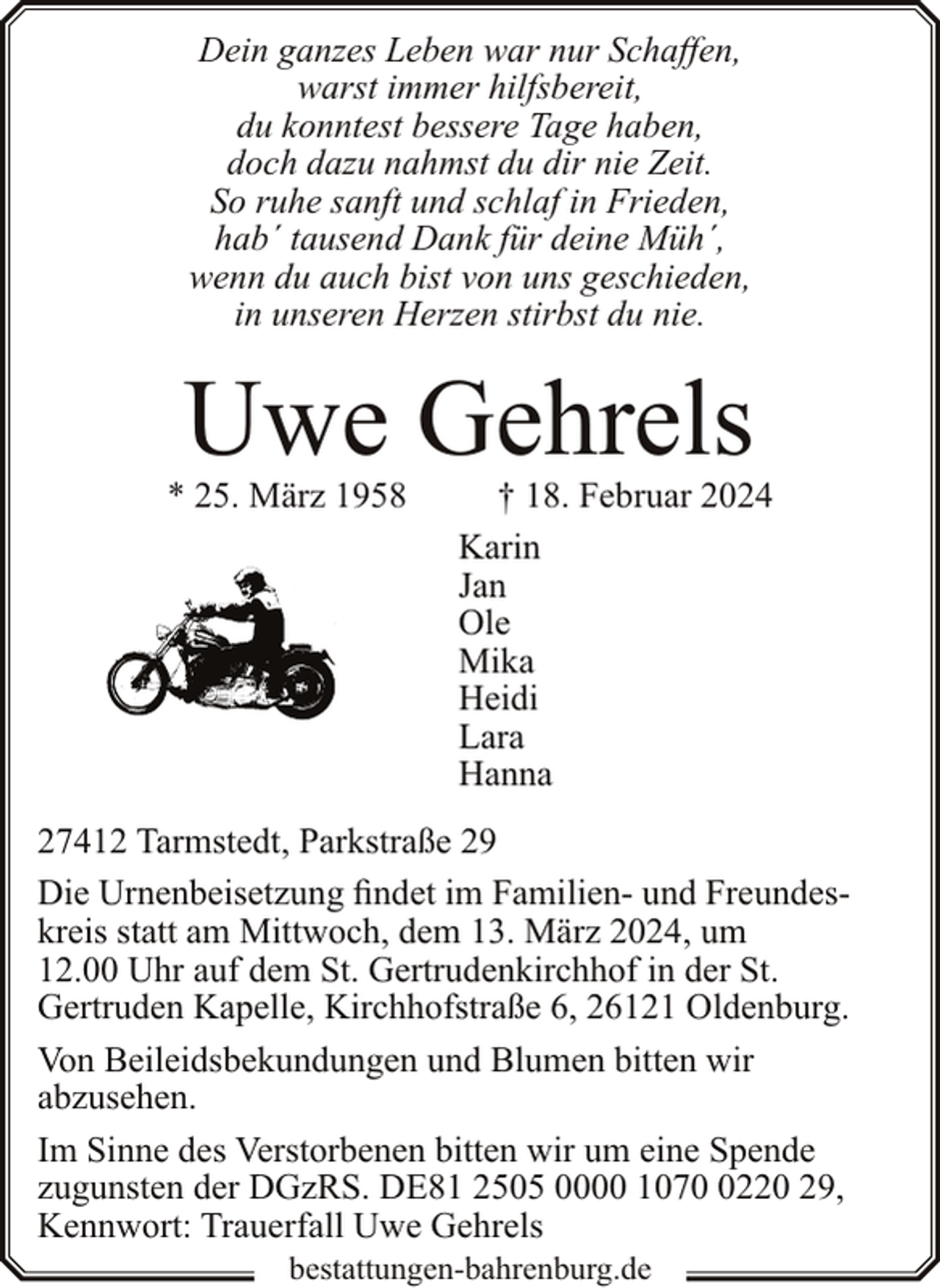 <p>Dein ganzes Leben war nur Schaffen,<br />warst immer hilfsbereit,<br />du konntest bessere Tage haben,<br />doch dazu nahmst du dir nie Zeit.<br />So ruhe sanft und schlaf in Frieden,<br />hab´ tausend Dank für deine Müh´,<br />wenn du auch bist von uns geschieden,<br />in unseren Herzen stirbst du nie.</p><p>Uwe Gehrels</p><p>* 25. März 1958</p><p>† 18. Februar 2024<br />Karin<br />Jan<br />Ole<br />Mika<br />Heidi<br />Lara<br />Hanna</p><p>27412 Tarmstedt, Parkstraße 29<br />Die Urnenbeisetzung findet im Familien- und Freundeskreis statt am Mittwoch, dem 13. März 2024, um<br />12.00 Uhr auf dem St. Gertrudenkirchhof in der St.<br />Gertruden Kapelle, Kirchhofstraße 6, 26121 Oldenburg.<br />Von Beileidsbekundungen und Blumen bitten wir<br />abzusehen.<br />Im Sinne des Verstorbenen bitten wir um eine Spende<br />zugunsten der DGzRS. DE81 2505 0000 107220 29,<br />Kennwort: Trauerfall Uwe Gehrels<br />bestattungen-bahrenburg.de</p>