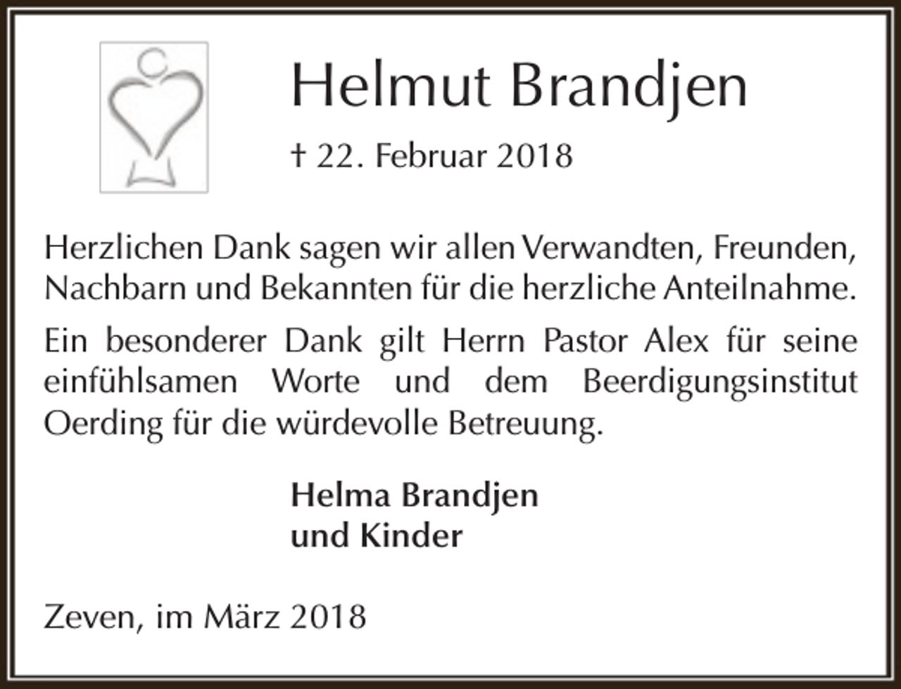 <p>Helmut Brandjen<br />† 22. Februar 2018<br />Herzlichen Dank sagen wir allen Verwandten, Freunden,<br />Nachbarn und Bekannten für die herzliche Anteilnahme.<br />Ein besonderer Dank gilt Herrn Pastor Alex für seine<br />einfühlsamen Worte und dem Beerdigungsinstitut<br />Oerding für die würdevolle Betreuung.<br />Helma Brandjen<br />und Kinder<br />Zeven, im März 2018</p>