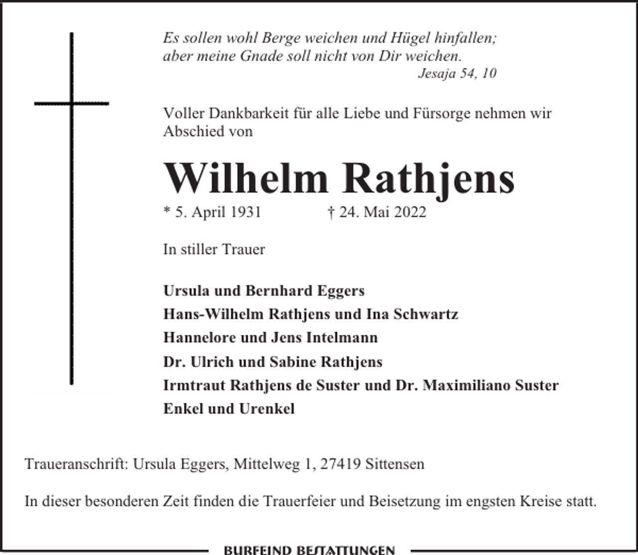 <p>Es sollen wohl Berge weichen und Hügel hinfallen;<br />aber meine Gnade soll nicht von Dir weichen.<br />Jesaja 54, 10</p><p>Voller Dankbarkeit für alle Liebe und Fürsorge nehmen wir<br />Abschied von</p><p>Wilhelm Rathjens<br />* 5. April 1931</p><p>† 24. Mai 2022</p><p>In stiller Trauer<br />Ursula und Bernhard Eggers<br />Hans-Wilhelm Rathjens und Ina Schwartz<br />Hannelore und Jens Intelmann<br />Dr. Ulrich und Sabine Rathjens<br />Irmtraut Rathjens de Suster und Dr. Maximiliano Suster<br />Enkel und Urenkel<br />Traueranschrift: Ursula Eggers, Mittelweg 1, 27419 Sittensen<br />In dieser besonderen Zeit finden die Trauerfeier und Beisetzung im engsten Kreise statt.</p>