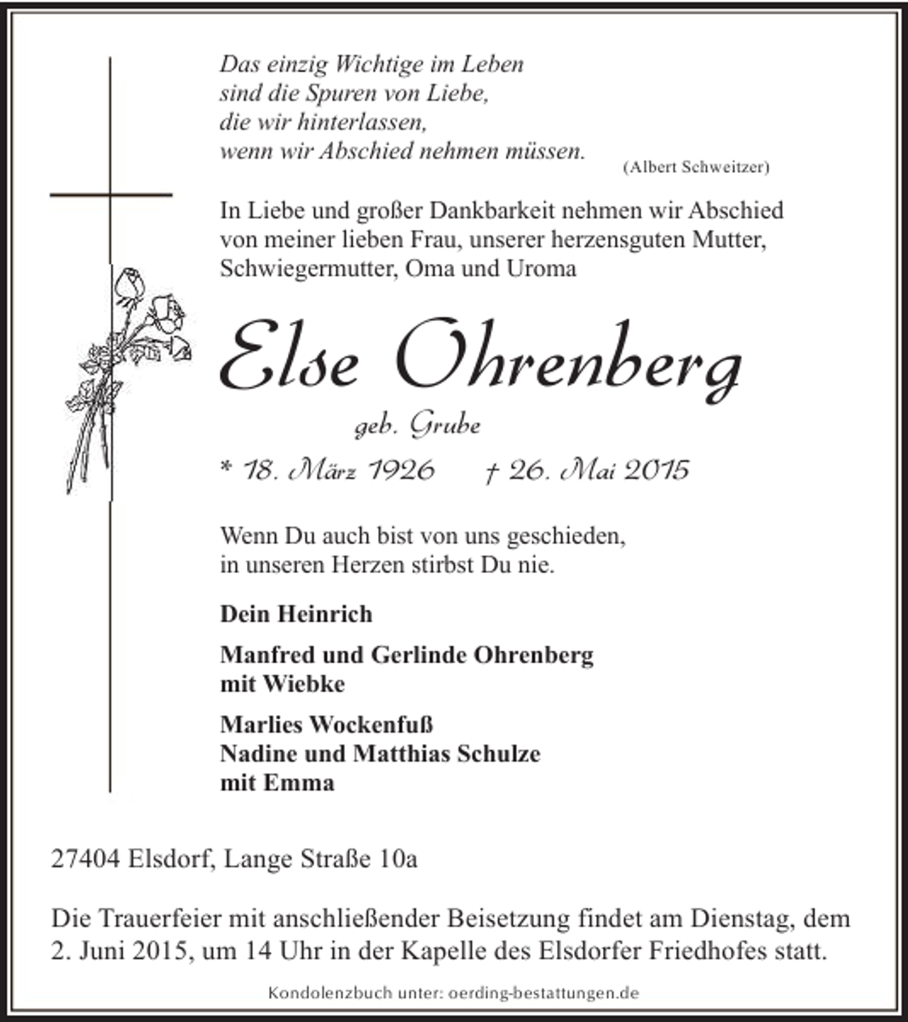 <p>Das einzig Wichtige im Leben<br />sind die Spuren von Liebe,<br />die wir hinterlassen,<br />wenn wir Abschied nehmen müssen.</p><p>(Albert Schweitzer)</p><p>In Liebe und großer Dankbarkeit nehmen wir Abschied<br />von meiner lieben Frau, unserer herzensguten Mutter,<br />Schwiegermutter, Oma und Uroma</p><p>Else Ohrenberg<br />geb. Grube</p><p>* 18. März 1926</p><p>† 26. Mai 2015</p><p>Wenn Du auch bist von uns geschieden,<br />in unseren Herzen stirbst Du nie.<br />Dein Heinrich<br />Manfred und Gerlinde Ohrenberg<br />mit Wiebke<br />Marlies Wockenfuß<br />Nadine und Matthias Schulze<br />mit Emma</p><p>27404 Elsdorf, Lange Straße 10a<br />Die Trauerfeier mit anschließender Beisetzung findet am Dienstag, dem<br />2. Juni 2015, um 14 Uhr in der Kapelle des Elsdorfer Friedhofes statt.<br />Kondolenzbuch unter: oerding-bestattungen.de</p>