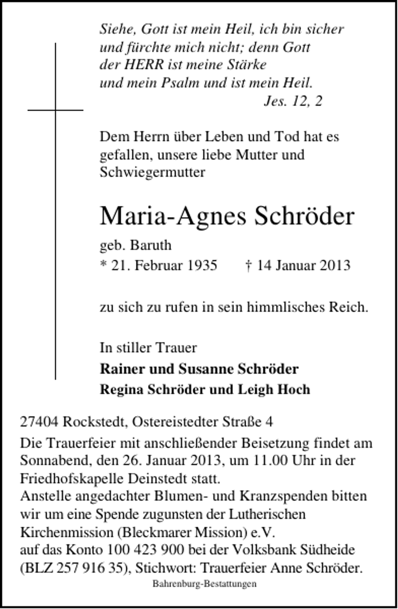 <p>Siehe, Gott ist mein Heil, ich bin sicher<br />und fürchte mich nicht; denn Gott<br />der HERR ist meine Stärke<br />und mein Psalm und ist mein Heil.<br />Jes. 12, 2<br />Dem Herrn über Leben und Tod hat es<br />gefallen, unsere liebe Mutter und<br />Schwiegermutter</p><p>Maria-Agnes Schröder<br />geb. Baruth<br />* 21. Februar 1935</p><p>† 14 Januar 2013</p><p>zu sich zu rufen in sein himmlisches Reich.<br />In stiller Trauer<br />Rainer und Susanne Schröder<br />Regina Schröder und Leigh Hoch<br />27404 Rockstedt, Ostereistedter Straße 4<br />Die Trauerfeier mit anschließender Beisetzung findet am<br />Sonnabend, den 26. Januar 2013, um 11.00 Uhr in der<br />Friedhofskapelle Deinstedt statt.<br />Anstelle angedachter Blumen- und Kranzspenden bitten<br />wir um eine Spende zugunsten der Lutherischen<br />Kirchenmission (Bleckmarer Mission) e.V.<br />auf das Konto 100 423 900 bei der Volksbank Südheide<br />(BLZ 257 916 35), Stichwort: Trauerfeier Anne Schröder.<br />Bahrenburg-Bestattungen</p>