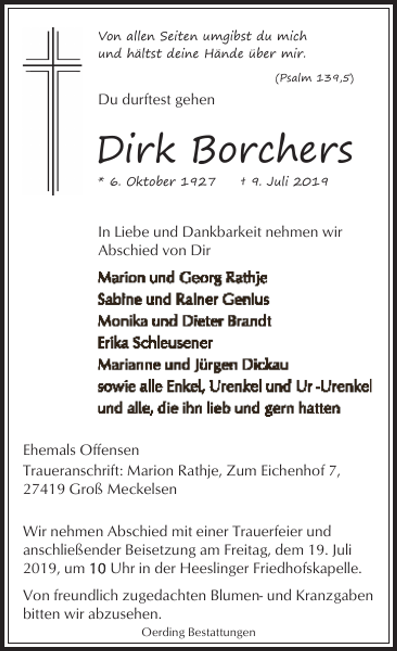 <p>Von allen Seiten umgibst du mich<br />und hältst deine Hände über mir.<br />(Psalm 139,5)</p><p>Du durftest gehen</p><p>Dirk Borchers<br />* 6. Oktober 1927</p><p>† 9. Juli 2019</p><p>In Liebe und Dankbarkeit nehmen wir<br />Abschied von Dir</p><p>Ehemals Offensen<br />Traueranschrift: Marion Rathje, Zum Eichenhof 7,<br />27419 Groß Meckelsen<br />Wir nehmen Abschied mit einer Trauerfeier und<br />anschließender Beisetzung am Freitag, dem 19. Juli<br />2019, um<br />Uhr in der Heeslinger Friedhofskapelle.<br />Von freundlich zugedachten Blumen- und Kranzgaben<br />bitten wir abzusehen.<br />Oerding Bestattungen</p>
