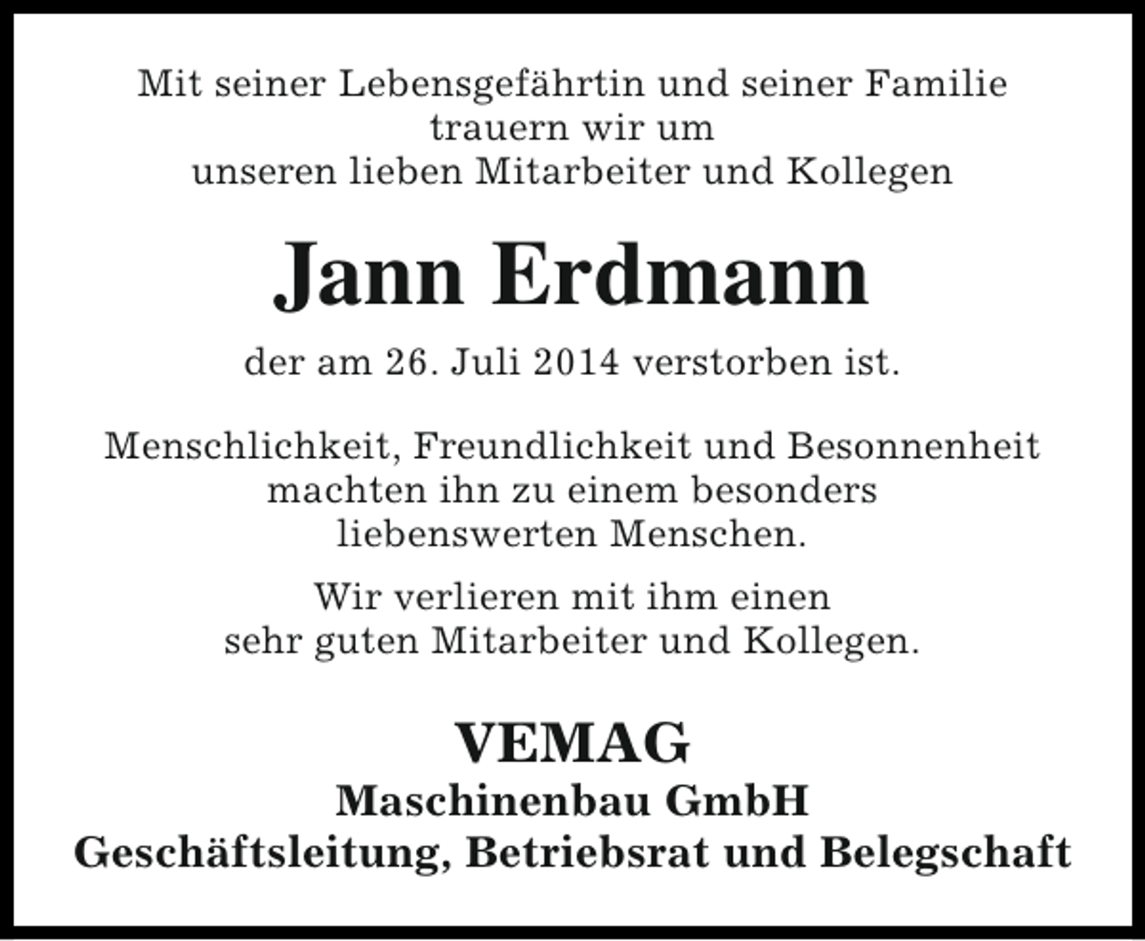 <p>Mit seiner Lebensgefährtin und seiner Familie<br />trauern wir um<br />unseren lieben Mitarbeiter und Kollegen</p><p>Jann Erdmann</p><p>der am 26. Juli 2014 verstorben ist.<br />Menschlichkeit, Freundlichkeit und Besonnenheit<br />machten ihn zu einem besonders<br />liebenswerten Menschen.<br />Wir verlieren mit ihm einen<br />sehr guten Mitarbeiter und Kollegen.</p><p>VEMAG</p><p>Maschinenbau GmbH<br />Geschäftsleitung, Betriebsrat und Belegschaft</p>