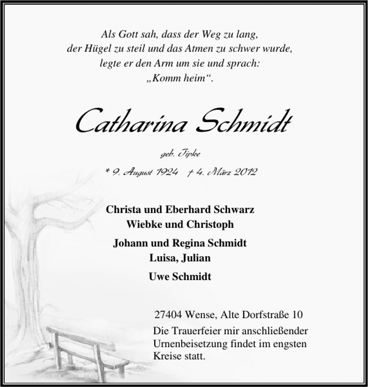 <p>Als Gott sah, dass der Weg zu lang,<br />der Hügel zu steil und das Atmen zu schwer wurde,<br />legte er den Arm um sie und sprach:<br />„Komm heim“.</p>
<p>Catharina Schmidt<br />geb. Tipke<br />* 9. August 1924 † 4. März 2012<br />Christa und Eberhard Schwarz<br />Wiebke und Christoph<br />Johann und Regina Schmidt<br />Luisa, Julian<br />Uwe Schmidt<br />27404 Wense, Alte Dorfstraße 10<br />Die Trauerfeier mir anschließender<br />Urnenbeisetzung findet im engsten<br />Kreise statt.</p>