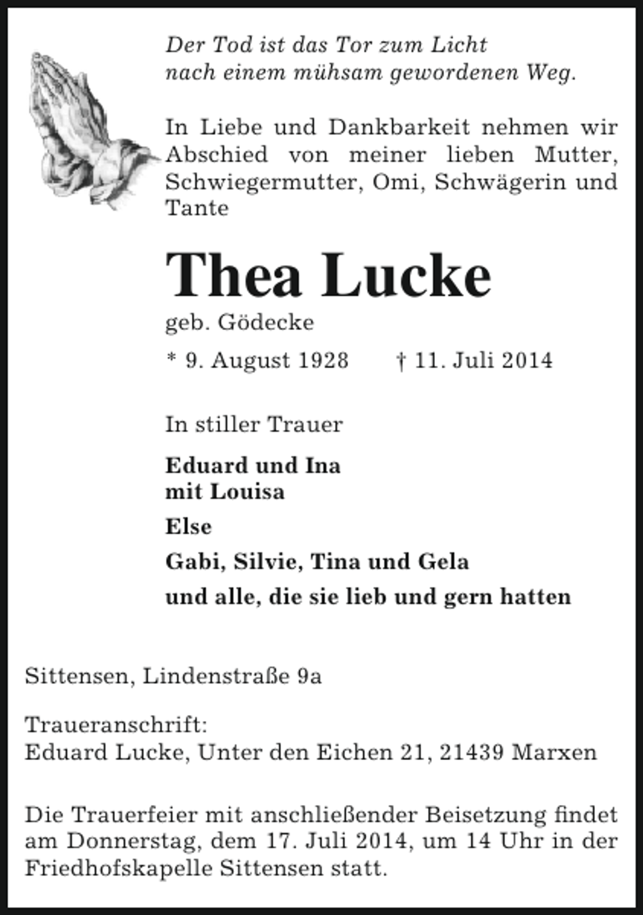 <p>Der Tod ist das Tor zum Licht<br />nach einem mühsam gewordenen Weg.<br />In Liebe und Dankbarkeit nehmen wir<br />Abschied von meiner lieben Mutter,<br />Schwiegermutter, Omi, Schwägerin und<br />Tante</p><p>Thea Lucke<br />geb. Gödecke</p><p>* 9. August 1928</p><p>† 11. Juli 2014</p><p>In stiller Trauer<br />Eduard und Ina<br />mit Louisa<br />Else<br />Gabi, Silvie, Tina und Gela<br />und alle, die sie lieb und gern hatten<br />Sittensen, Lindenstraße 9a<br />Traueranschrift:<br />Eduard Lucke, Unter den Eichen 21, 21439 Marxen<br />Die Trauerfeier mit anschließender Beisetzung findet<br />am Donnerstag, dem 17. Juli 2014, um 14 Uhr in der<br />Friedhofskapelle Sittensen statt.</p>
