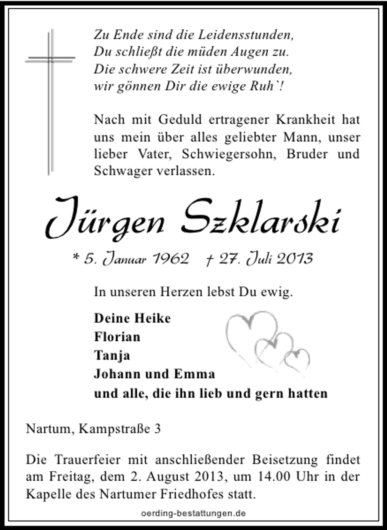 <p>Zu Ende sind die Leidensstunden,<br />Du schließt die müden Augen zu.<br />Die schwere Zeit ist überwunden,<br />wir gönnen Dir die ewige Ruh`!<br />Nach mit Geduld ertragener Krankheit hat<br />uns mein über alles geliebter Mann, unser<br />lieber Vater, Schwiegersohn, Bruder und<br />Schwager verlassen.</p><p>Jürgen Szklarski<br />* 5. Januar 1962 † 27. Juli 2013<br />In unseren Herzen lebst Du ewig.<br />Deine Heike<br />Florian<br />Tanja<br />Johann und Emma<br />und alle, die ihn lieb und gern hatten<br />Nartum, Kampstraße 3<br />Die Trauerfeier mit anschließender Beisetzung findet<br />am Freitag, dem 2. August 2013, um 14.00 Uhr in der<br />Kapelle des Nartumer Friedhofes statt.<br />oerding-bestattungen.de</p>