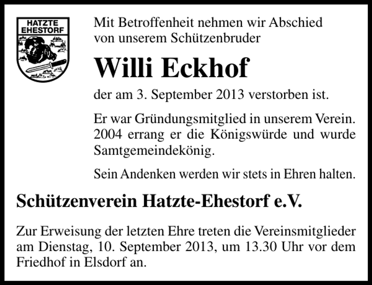 <p>Mit Betroffenheit nehmen wir Abschied<br />von unserem Schützenbruder</p><p>Willi Eckhof</p><p>der am 3. September 2013 verstorben ist.<br />Er war Gründungsmitglied in unserem Verein.<br />2004 errang er die Königswürde und wurde<br />Samtgemeindekönig.<br />Sein Andenken werden wir stets in Ehren halten.</p><p>Schützenverein Hatzte-Ehestorf e.V.<br />Zur Erweisung der letzten Ehre treten die Vereinsmitglieder<br />am Dienstag, 10. September 2013, um 13.30 Uhr vor dem<br />Friedhof in Elsdorf an.</p>