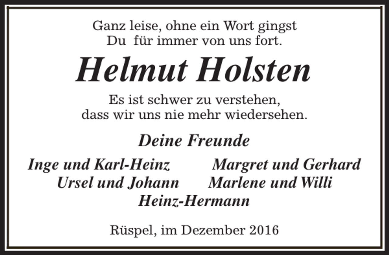 <p>Ganz leise, ohne ein Wort gingst<br />Du für immer von uns fort.</p><p>Helmut Holsten<br />Es ist schwer zu verstehen,<br />dass wir uns nie mehr wiedersehen.</p><p>Deine Freunde<br />Inge und Karl-Heinz<br />Margret und Gerhard<br />Ursel und Johann<br />Marlene und Willi<br />Heinz-Hermann<br />Rüspel, im Dezember 2016</p>