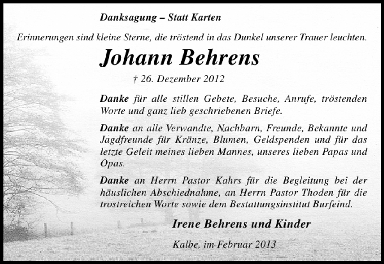 <p>Danksagung – Statt Karten<br />Erinnerungen sind kleine Sterne, die tröstend in das Dunkel unserer Trauer leuchten.</p><p>Johann Behrens<br />† 26. Dezember 2012</p><p>Danke für alle stillen Gebete, Besuche, Anrufe, tröstenden<br />Worte und ganz lieb geschriebenen Briefe.<br />Danke an alle Verwandte, Nachbarn, Freunde, Bekannte und<br />Jagdfreunde für Kränze, Blumen, Geldspenden und für das<br />letzte Geleit meines lieben Mannes, unseres lieben Papas und<br />Opas.<br />Danke an Herrn Pastor Kahrs für die Begleitung bei der<br />häuslichen Abschiednahme, an Herrn Pastor Thoden für die<br />trostreichen Worte sowie dem Bestattungsinstitut Burfeind.</p><p>Irene Behrens und Kinder<br />Kalbe, im Februar 2013</p>
