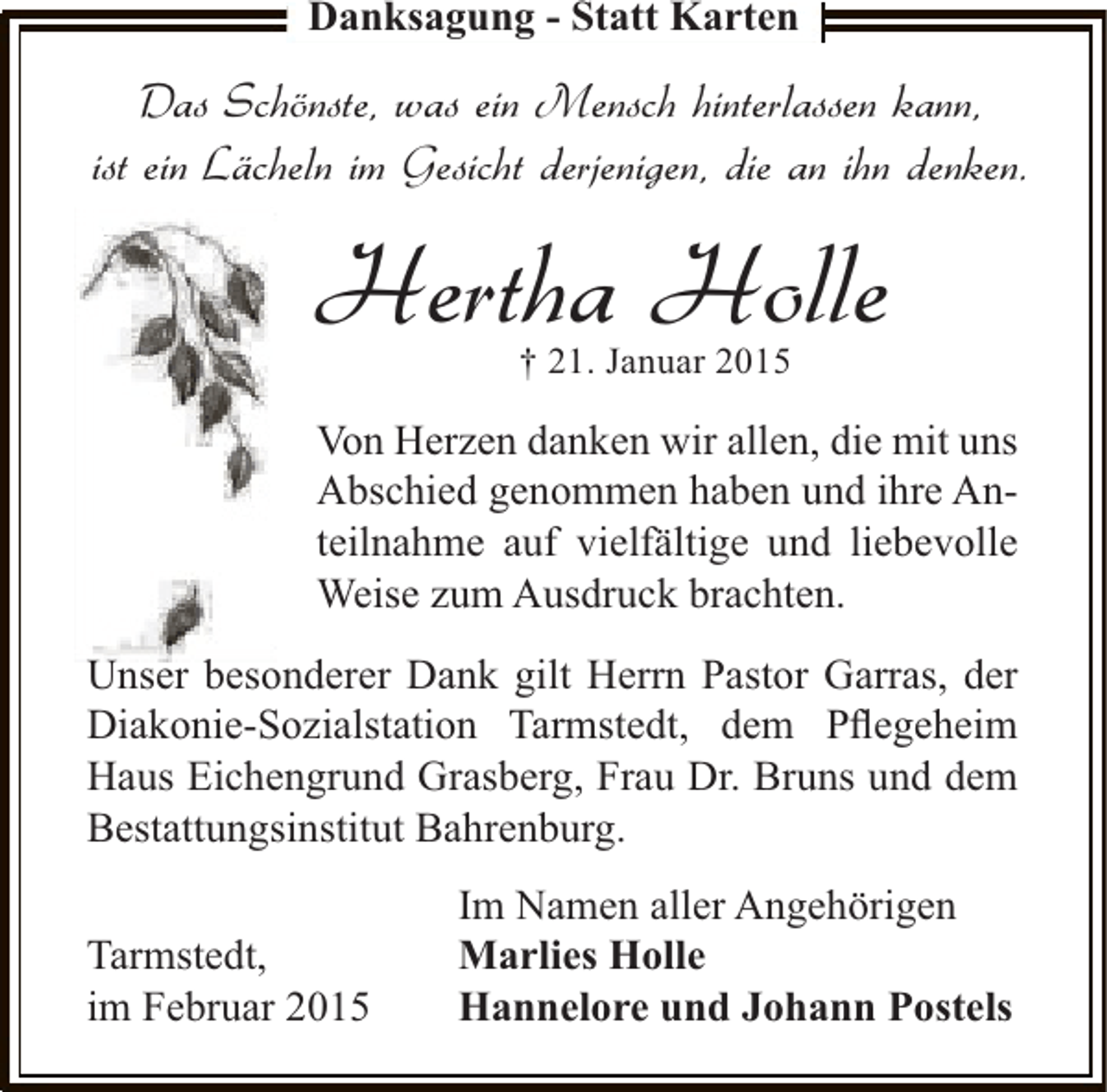 <p>Danksagung - Statt Karten</p><p>Das Schönste, was ein Mensch hinterlassen kann,<br />ist ein Lächeln im Gesicht derjenigen, die an ihn denken.</p><p>Hertha Holle<br />† 21. Januar 2015</p><p>Von Herzen danken wir allen, die mit uns<br />Abschied genommen haben und ihre Anteilnahme auf vielfältige und liebevolle<br />Weise zum Ausdruck brachten.<br />Unser besonderer Dank gilt Herrn Pastor Garras, der<br />Diakonie-Sozialstation Tarmstedt, dem Pﬂegeheim<br />Haus Eichengrund Grasberg, Frau Dr. Bruns und dem<br />Bestattungsinstitut Bahrenburg.<br />Tarmstedt,<br />im Februar 2015</p><p>Im Namen aller Angehörigen<br />Marlies Holle<br />Hannelore und Johann Postels</p>