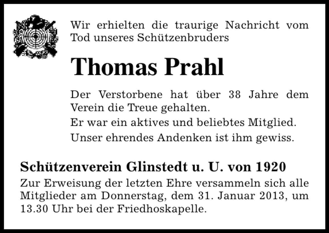 <p>Wir erhielten die traurige Nachricht vom<br />Tod unseres Schützenbruders</p><p>Thomas Prahl<br />Der Verstorbene hat über 38 Jahre dem<br />Verein die Treue gehalten.<br />Er war ein aktives und beliebtes Mitglied.<br />Unser ehrendes Andenken ist ihm gewiss.</p><p>Schützenverein Glinstedt u. U. von 1920</p><p>Zur Erweisung der letzten Ehre versammeln sich alle<br />Mitglieder am Donnerstag, dem 31. Januar 2013, um<br />13.30 Uhr bei der Friedhoskapelle.</p>