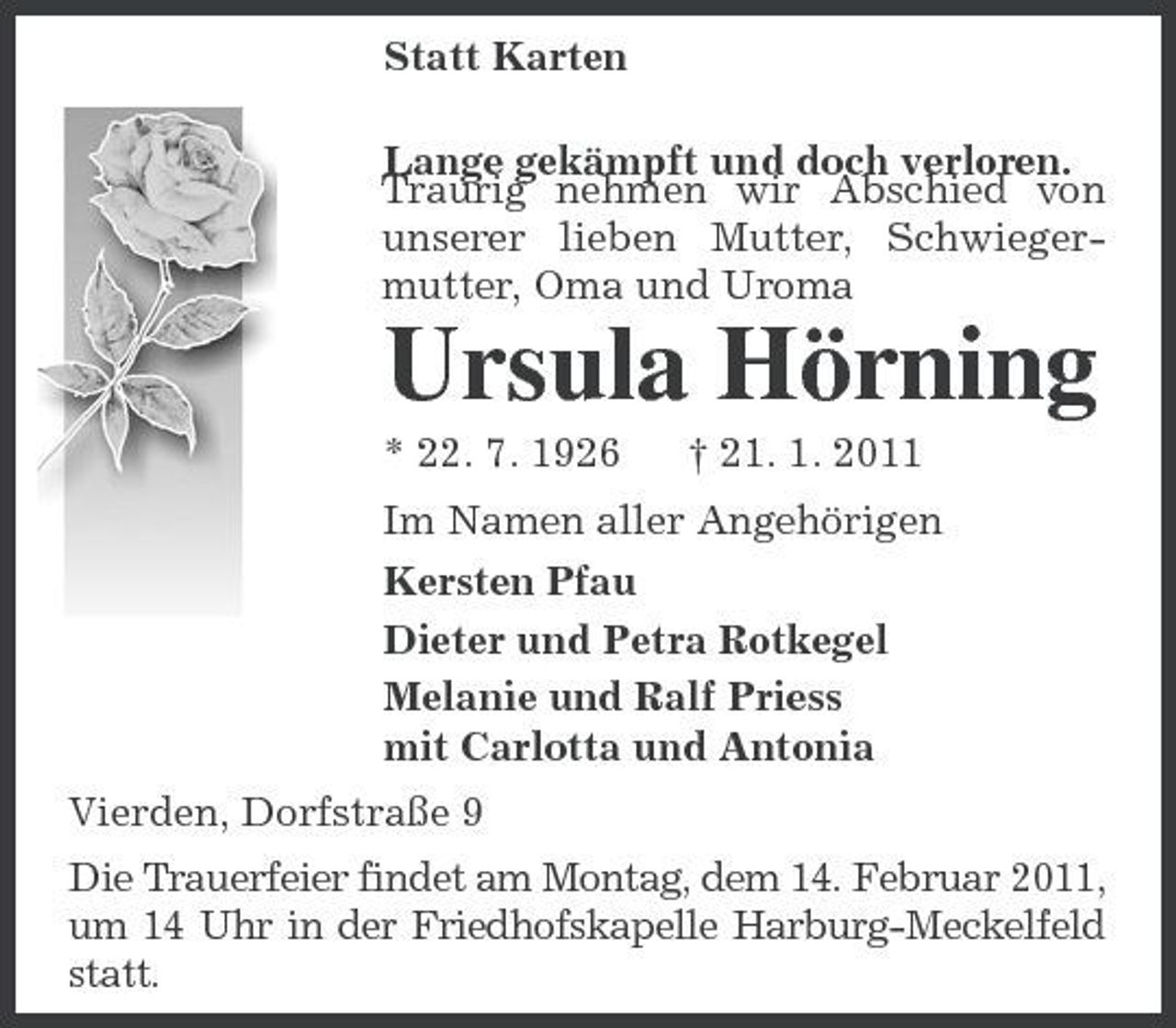<p>Statt Karten<br />Lange gekämpft und doch verloren.<br />Traurig nehmen wir Abschied von unserer lieben Mutter, Schwiegermutter, Oma und Uroma<br />Ursula Hörning<br />* 22. 7. 1926 † 21. 1. 2011<br />Im Namen aller Angehörigen<br />Kersten Pfau<br />Dieter und Petra Rotkegel<br />Melanie und Ralf Priess<br />mit Carlotta und Antonia<br />Vierden, Dorfstraße 9<br />Die Trauerfeier findet am Montag, dem 14. Februar 2011, um 14 Uhr in der Friedhofskapelle Harburg-Meckelfeld statt.</p>