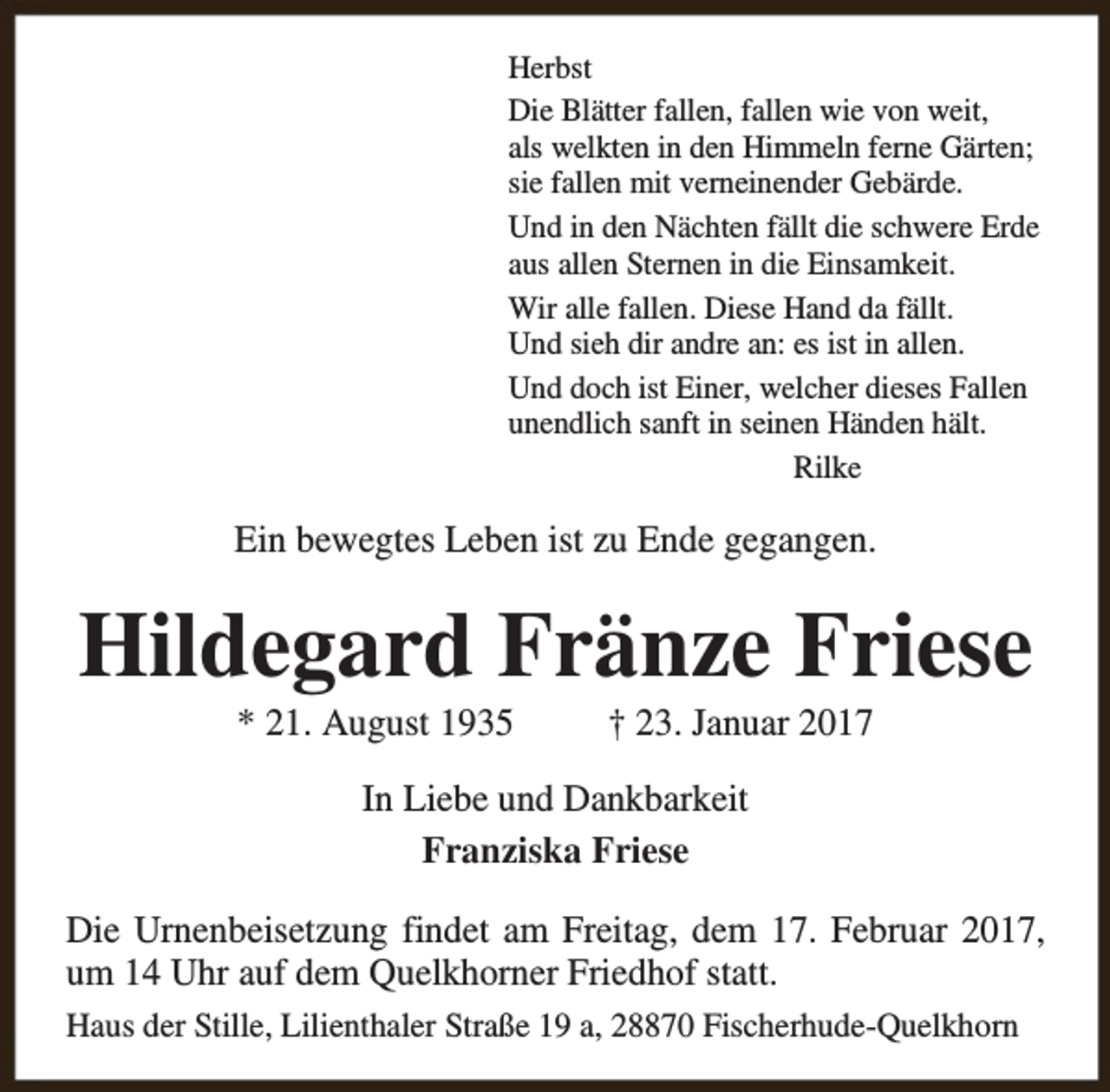 <p>Herbst<br />Die Blätter fallen, fallen wie von weit,<br />als welkten in den Himmeln fern<br />rne Gärten;<br />rneinender Gebärde.<br />sie fallen mit vern<br />Und in den Nächten fällt die schwere Erde<br />aus allen Stern<br />rnen in die Einsamkeit.<br />Wir alle fallen. Diese Hand da fällt.<br />Und sieh dir andre an: es ist in allen.<br />Und doch ist Einer, welcher dieses Fallen<br />unendlich sanft in seinen Händen hält.<br />Rilke</p><p>Ein bewegtes Leben ist zu Ende gegangen.</p><p>Hildegard Fränze Friese<br />* 21. August 1935</p><p>† 23. Januar 2017</p><p>In Liebe und Dankbarkeit<br />Franziska Friese<br />Die Urnenbeisetzung findet am Freitag, dem 17. Februar 2017,<br />um 14 Uhr auf dem Quelkhorner Friedhof statt.<br />Haus der Stille, Lilienthaler Straße 19 a, 28870 Fischerhude-Quelkh<br />khorn<br />rn</p>