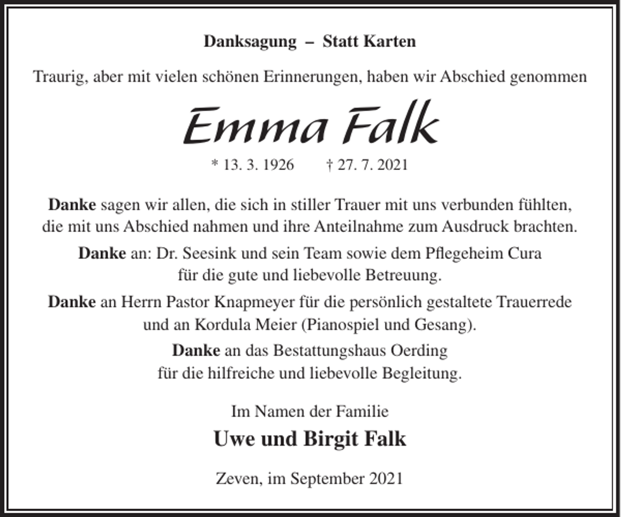 <p>Danksagung – Statt Karten<br />Traurig, aber mit vielen schönen Erinnerungen, haben wir Abschied genommen</p><p>Emma Falk<br />* 13. 3. 1926</p><p>† 27. 7. 2021</p><p>Danke sagen wir allen, die sich in stiller Trauer mit uns verbunden fühlten,<br />die mit uns Abschied nahmen und ihre Anteilnahme zum Ausdruck brachten.<br />Danke an: Dr. Seesink und sein Team sowie dem Pflegeheim Cura<br />für die gute und liebevolle Betreuung.<br />Danke an Herrn Pastor Knapmeyer für die persönlich gestaltete Trauerrede<br />und an Kordula Meier (Pianospiel und Gesang).<br />Danke an das Bestattungshaus Oerding<br />für die hilfreiche und liebevolle Begleitung.<br />Im Namen der Familie</p><p>Uwe und Birgit Falk<br />Zeven, im September 2021</p>