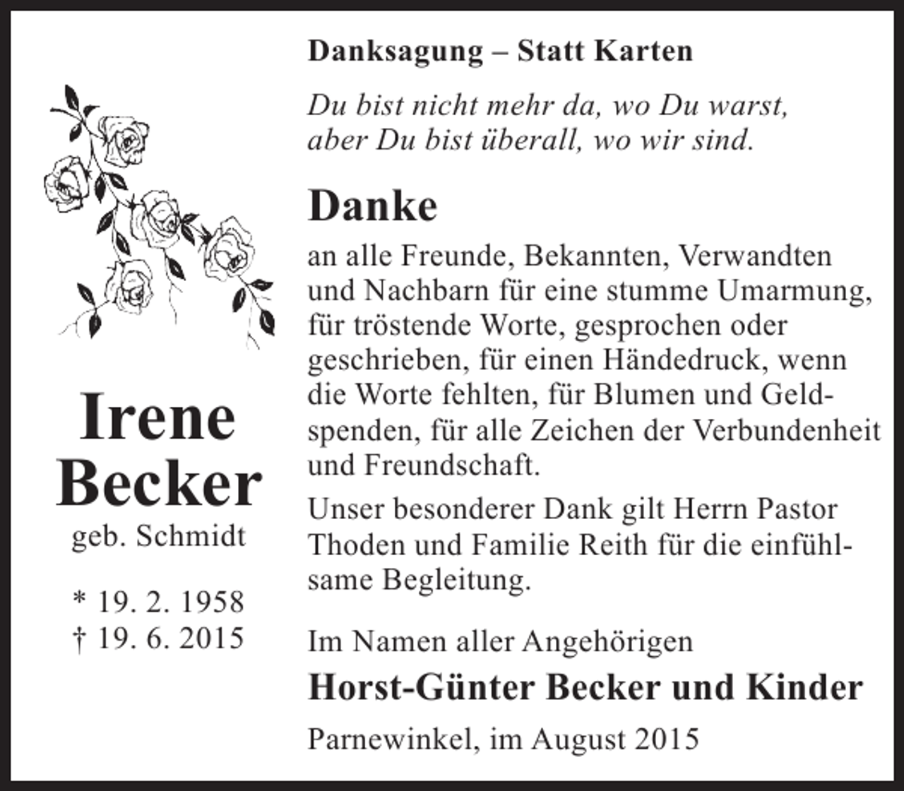 <p>Danksagung – Statt Karten<br />Du bist nicht mehr da, wo Du warst,<br />aber Du bist überall, wo wir sind.</p><p>Danke</p><p>Irene<br />Becker<br />geb. Schmidt<br />* 19. 2. 1958<br />† 19. 6. 2015</p><p>an alle Freunde, Bekannten, Verwandten<br />und Nachbarn für eine stumme Umarmung,<br />für tröstende Worte, gesprochen oder<br />geschrieben, für einen Händedruck, wenn<br />die Worte fehlten, für Blumen und Geld­<br />spenden, für alle Zeichen der Verbundenheit<br />und Freundschaft.<br />Unser besonderer Dank gilt Herrn Pastor<br />Thoden und Familie Reith für die einfühl­<br />same Begleitung.<br />Im Namen aller Angehörigen</p><p>Horst-Günter Becker und Kinder<br />Parnewinkel, im August 2015</p>