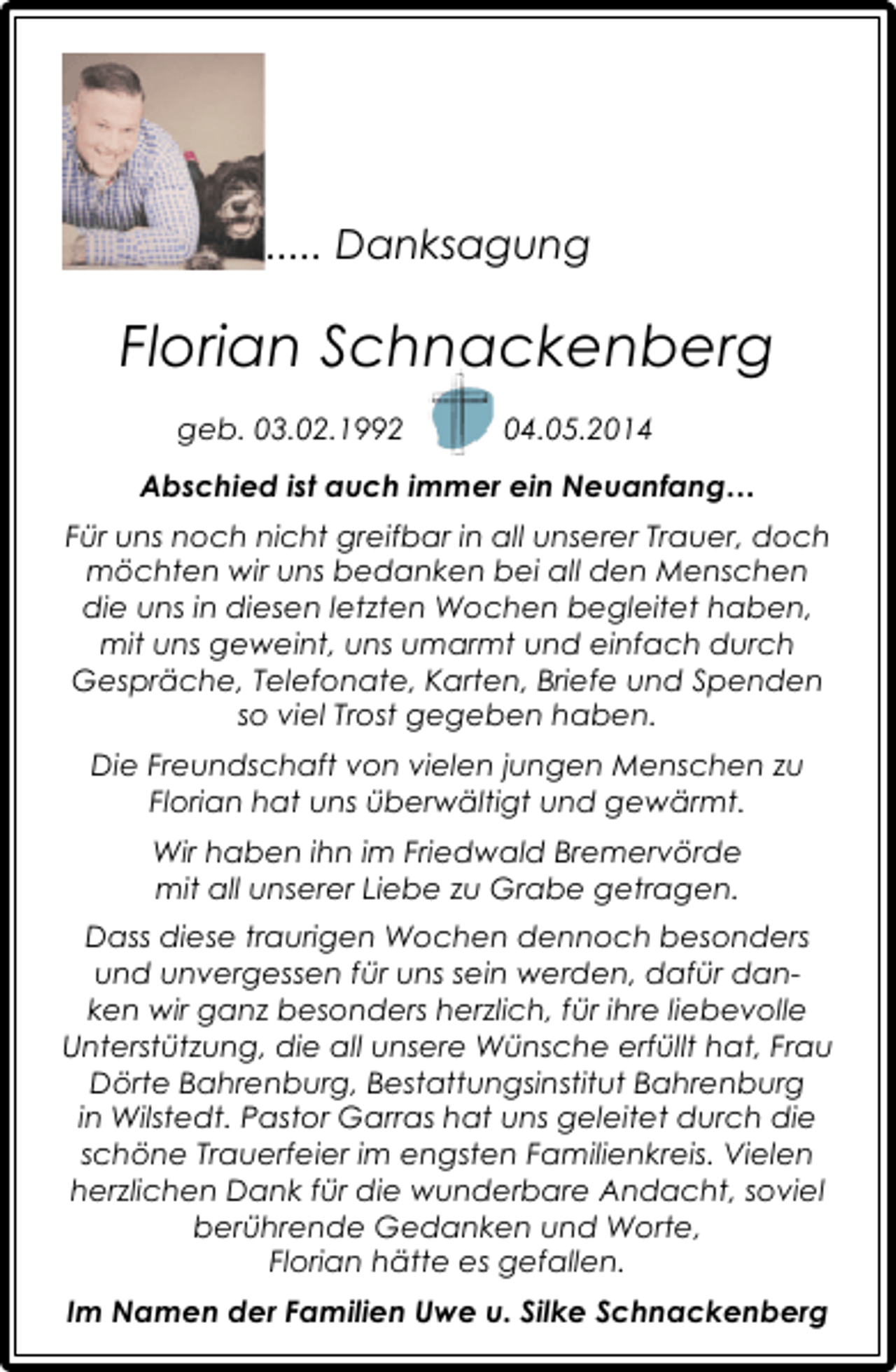 <p>..... Danksagung</p><p>Florian Schnackenberg<br />geb. 03.02.1992</p><p>04.05.2014</p><p>Abschied ist auch immer ein Neuanfang…<br />Für uns noch nicht greifbar in all unserer Trauer, doch<br />möchten wir uns bedanken bei all den Menschen<br />die uns in diesen letzten Wochen begleitet haben,<br />mit uns geweint, uns umarmt und einfach durch<br />Gespräche, Telefonate, Karten, Briefe und Spenden<br />so viel Trost gegeben haben.<br />Die Freundschaft von vielen jungen Menschen zu<br />Florian hat uns überwältigt und gewärmt.<br />Wir haben ihn im Friedwald Bremervörde<br />mit all unserer Liebe zu Grabe getragen.<br />Dass diese traurigen Wochen dennoch besonders<br />und unvergessen für uns sein werden, dafür danken wir ganz besonders herzlich, für ihre liebevolle<br />Unterstützung, die all unsere Wünsche erfüllt hat, Frau<br />Dörte Bahrenburg, Bestattungsinstitut Bahrenburg<br />in Wilstedt. Pastor Garras hat uns geleitet durch die<br />schöne Trauerfeier im engsten Familienkreis. Vielen<br />herzlichen Dank für die wunderbare Andacht, soviel<br />berührende Gedanken und Worte,<br />Florian hätte es gefallen.<br />Im Namen der Familien Uwe u. Silke Schnackenberg</p>