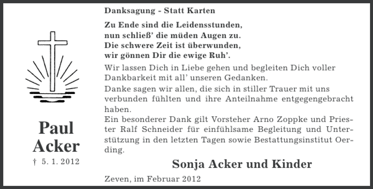 <p>Danksagung - Statt Karten</p><p>Paul<br />Acker<br />† 5. 1. 2012</p><p>Zu Ende sind die Leidensstunden,<br />nun schließ’ die müden Augen zu.<br />Die schwere Zeit ist überwunden,<br />wir gönnen Dir die ewige Ruh’.<br />Wir lassen Dich in Liebe gehen und begleiten Dich voller<br />Dankbarkeit mit all’ unseren Gedanken.<br />Danke sagen wir allen, die sich in stiller Trauer mit uns<br />verbunden fühlten und ihre Anteilnahme entgegengebracht<br />haben.<br />Ein besonderer Dank gilt Vorsteher Arno Zoppke und Priester Ralf Schneider für einfühlsame Begleitung und Unterstützung in den letzten Tagen sowie Bestattungsinstitut Oerding.</p><p>Sonja Acker und Kinder<br />Zeven, im Februar 2012</p>