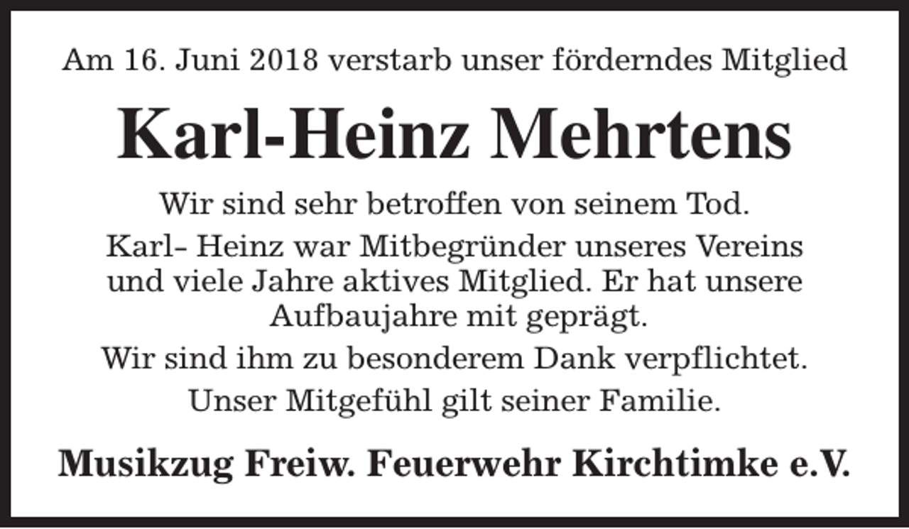 <p>Am 16. Juni 2018 verstarb unser förderndes Mitglied</p><p>Karl-Heinz Mehrtens<br />Wir sind sehr betroffen von seinem Tod.<br />Karl- Heinz war Mitbegründer unseres Vereins<br />und viele Jahre aktives Mitglied. Er hat unsere<br />Aufbaujahre mit geprägt.<br />Wir sind ihm zu besonderem Dank verpflichtet.<br />Unser Mitgefühl gilt seiner Familie.</p><p>Musikzug Freiw. Feuerwehr Kirchtimke e.V.</p>