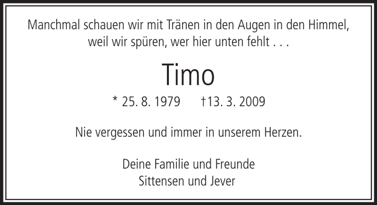 <p>Manchmal schauen wir mit Tränen in den Augen in den Himmel,<br />weil wir spüren, wer hier unten fehlt . . .</p><p>Timo<br />* 25. 8. 1979</p><p>†13. 3. 2009</p><p>Nie vergessen und immer in unserem Herzen.<br />Deine Familie und Freunde<br />Sittensen und Jever</p>