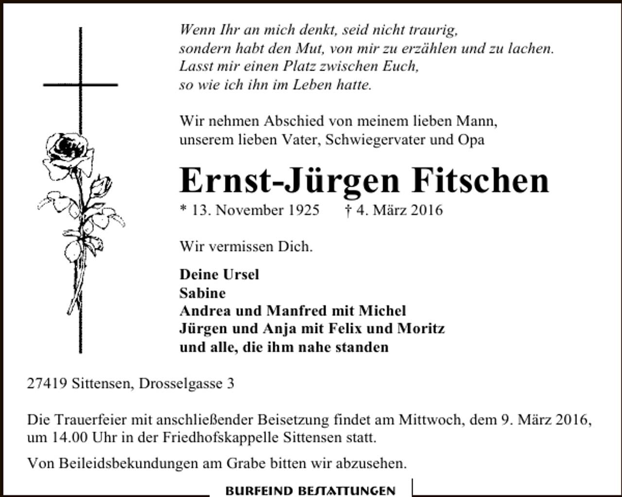 <p>Wenn Ihr an mich denkt, seid nicht traurig,<br />sondern habt den Mut, von mir zu erzählen und zu lachen.<br />Lasst mir einen Platz zwischen Euch,<br />so wie ich ihn im Leben hatte.<br />Wir nehmen Abschied von meinem lieben Mann,<br />unserem lieben Vater, Schwiegervater und Opa</p><p>Ernst-Jürgen Fitschen</p><p>* 13. November 1925</p><p>† 4. März 2016</p><p>Wir vermissen Dich.<br />Deine Ursel<br />Sabine<br />Andrea und Manfred mit Michel<br />Jürgen und Anja mit Felix und Moritz<br />und alle, die ihm nahe standen<br />27419 Sittensen, Drosselgasse 3<br />Die Trauerfeier mit anschließender Beisetzung findet am Mittwoch, dem 9. März 2016,<br />um 14.00 Uhr in der Friedhofskappelle Sittensen statt.<br />Von Beileidsbekundungen am Grabe bitten wir abzusehen.<br />Burfeind Bestattungen</p>