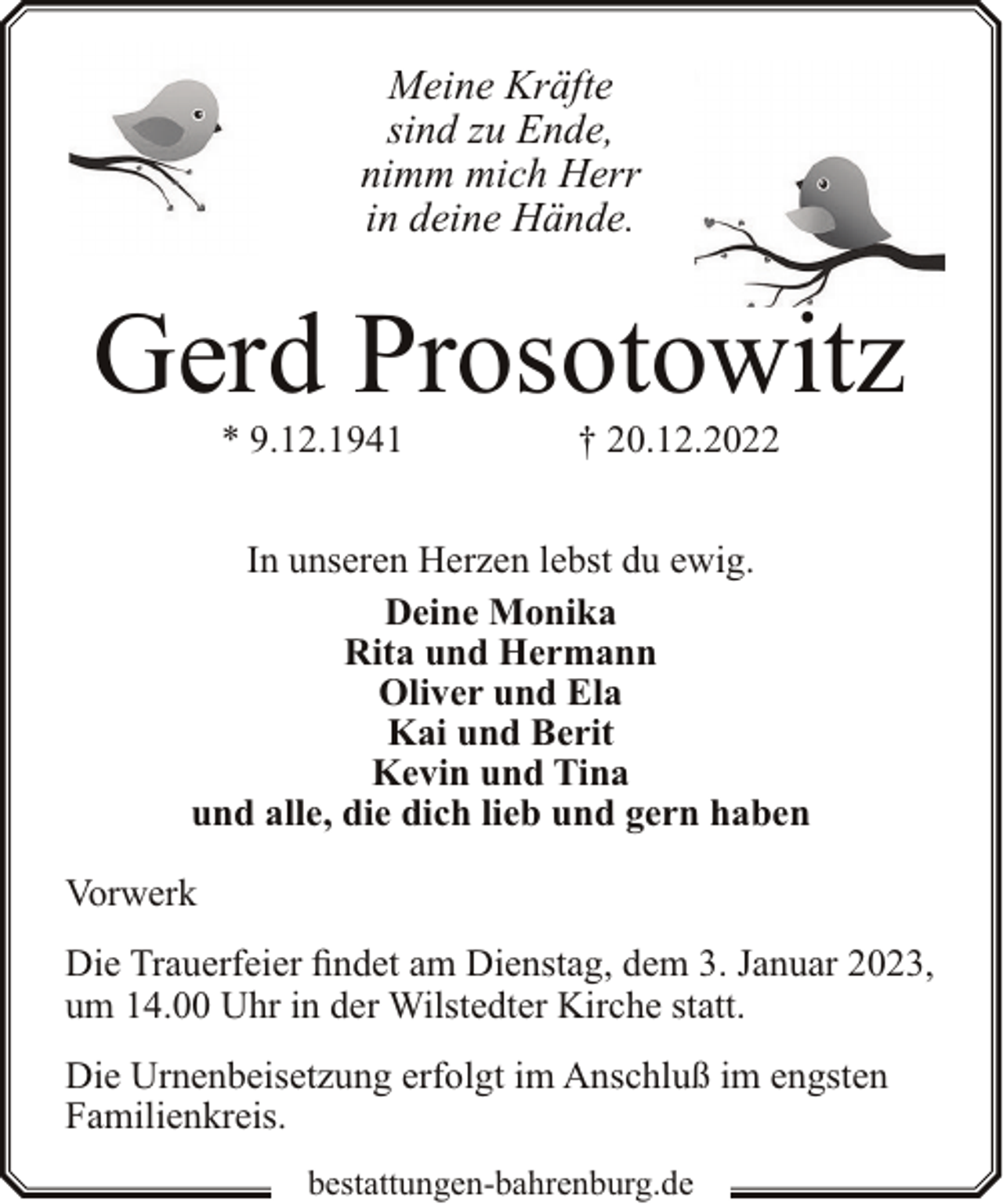 <p>Meine Kräfte<br />sind zu Ende,<br />nimm mich Herr<br />in deine Hände.</p><p>Gerd Prosotowitz<br />* 9.12.1941</p><p>† 20.12.2022</p><p>In unseren Herzen lebst du ewig.<br />Deine Monika<br />Rita und Hermann<br />Oliver und Ela<br />Kai und Berit<br />Kevin und Tina<br />und alle, die dich lieb und gern haben<br />Vorwerk<br />Die Trauerfeier findet am Dienstag, dem 3. Januar 2023,<br />um 14.00 Uhr in der Wilstedter Kirche statt.<br />Die Urnenbeisetzung erfolgt im Anschluß im engsten<br />Familienkreis.<br />bestattungen-bahrenburg.de</p>