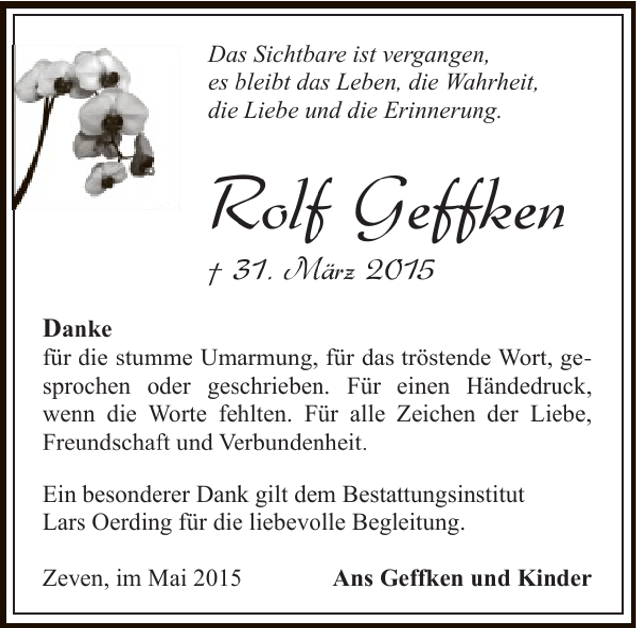 <p>Das Sichtbare ist vergangen,<br />es bleibt das Leben, die Wahrheit,<br />die Liebe und die Erinnerung.</p><p>Rolf Geffken<br />† 31. März 2015<br />Danke</p><p>für die stumme Umarmung, für das tröstende Wort, gesprochen oder geschrieben. Für einen Händedruck,<br />wenn die Worte fehlten. Für alle Zeichen der Liebe,<br />Freundschaft und Verbundenheit.<br />Ein besonderer Dank gilt dem Bestattungsinstitut<br />Lars Oerding für die liebevolle Begleitung.<br />Zeven, im Mai 2015</p><p>Ans Geffken und Kinder</p>