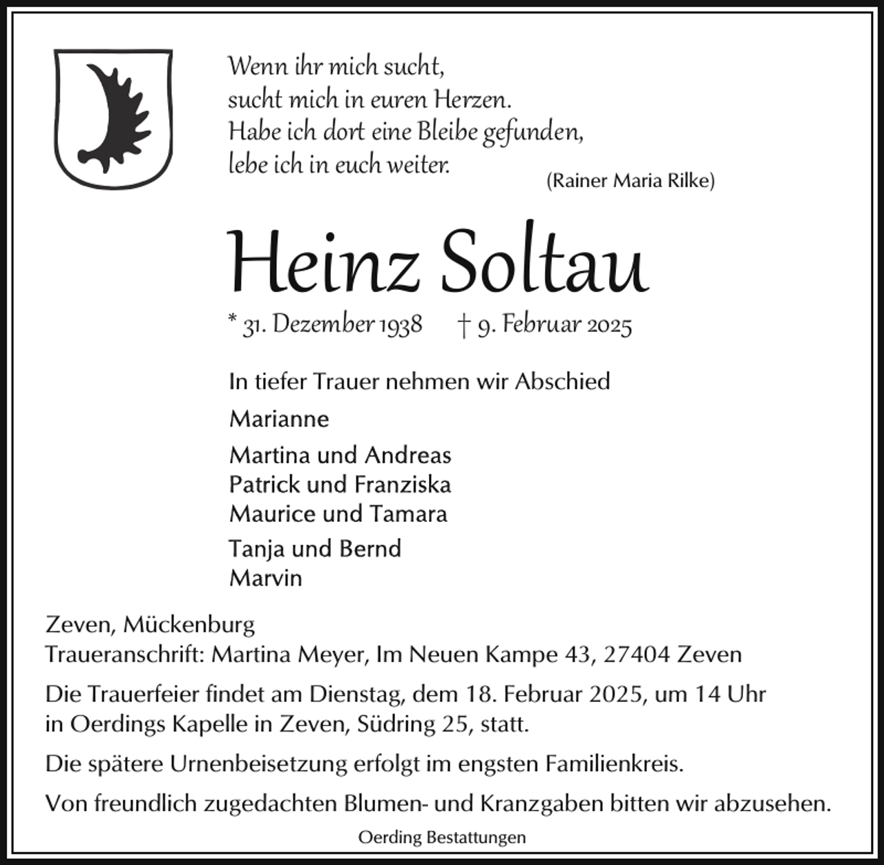 <p>Wenn ihr mich sucht,<br />sucht mich in euren Herzen.<br />Habe ich dor eine Bleibe gefunden,<br />lebe ich in euch weiter.<br />(Rainer Maria Rilke)</p>
<p>Heinz Soltau<br />* 31. Dezember 1938</p>
<p>† 9. Februar 2025</p>
<p>In tiefer Trauer nehmen wir Abschied</p>
<p>Zeven, Mückenburg<br />Traueranschrift: Martina Meyer, Im Neuen Kampe 43, 27404 Zeven<br />Die Trauerfeier findet am Dienstag, dem 18. Februar 2025, um 14 Uhr<br />in Oerdings Kapelle in Zeven, Südring 25, statt.<br />Die spätere Urnenbeisetzung erfolgt im engsten Familienkreis.<br />Von freundlich zugedachten Blumen- und Kranzgaben bitten wir abzusehen.<br />Oerding Bestattungen</p>
