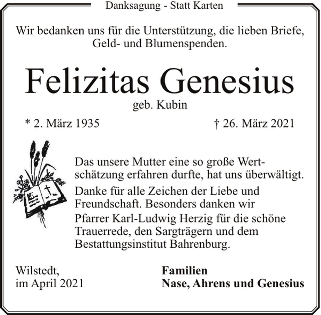 <p>Danksagung - Statt Karten</p><p>Wir bedanken uns für die Unterstützung, die lieben Briefe,<br />Geld- und Blumenspenden.</p><p>Felizitas Genesius<br />geb. Kubin</p><p>* 2. März 1935</p><p>† 26. März 2021</p><p>Das unsere Mutter eine so große Wertschätzung erfahren durfte, hat uns überwältigt.<br />Danke für alle Zeichen der Liebe und<br />Freundschaft. Besonders danken wir<br />Pfarrer Karl-Ludwig Herzig für die schöne<br />Trauerrede, den Sargträgern und dem<br />Bestattungsinstitut Bahrenburg.<br />Wilstedt,<br />im April 2021</p><p>Familien<br />Nase, Ahrens und Genesius</p>
