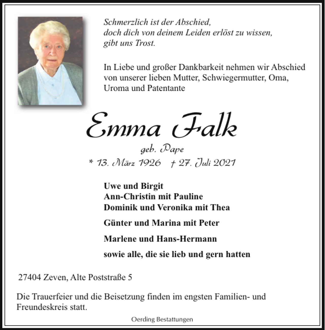 <p>Schmerzlich ist der Abschied,<br />doch dich von deinem Leiden erlöst zu wissen,<br />gibt uns Trost.<br />In Liebe und großer Dankbarkeit nehmen wir Abschied<br />von unserer lieben Mutter, Schwiegermutter, Oma,<br />Uroma und Patentante</p><p>Emma Falk<br />geb. Pape</p><p>* 13. März 1926 † 27. Juli 2021<br />Uwe und Birgit<br />Ann-Christin mit Pauline<br />Dominik und Veronika mit Thea<br />Günter und Marina mit Peter<br />Marlene und Hans-Hermann<br />sowie alle, die sie lieb und gern hatten<br />27404 Zeven, Alte Poststraße 5<br />Die Trauerfeier und die Beisetzung finden im engsten Familien- und<br />Freundeskreis statt.<br />Oerding Bestattungen</p>