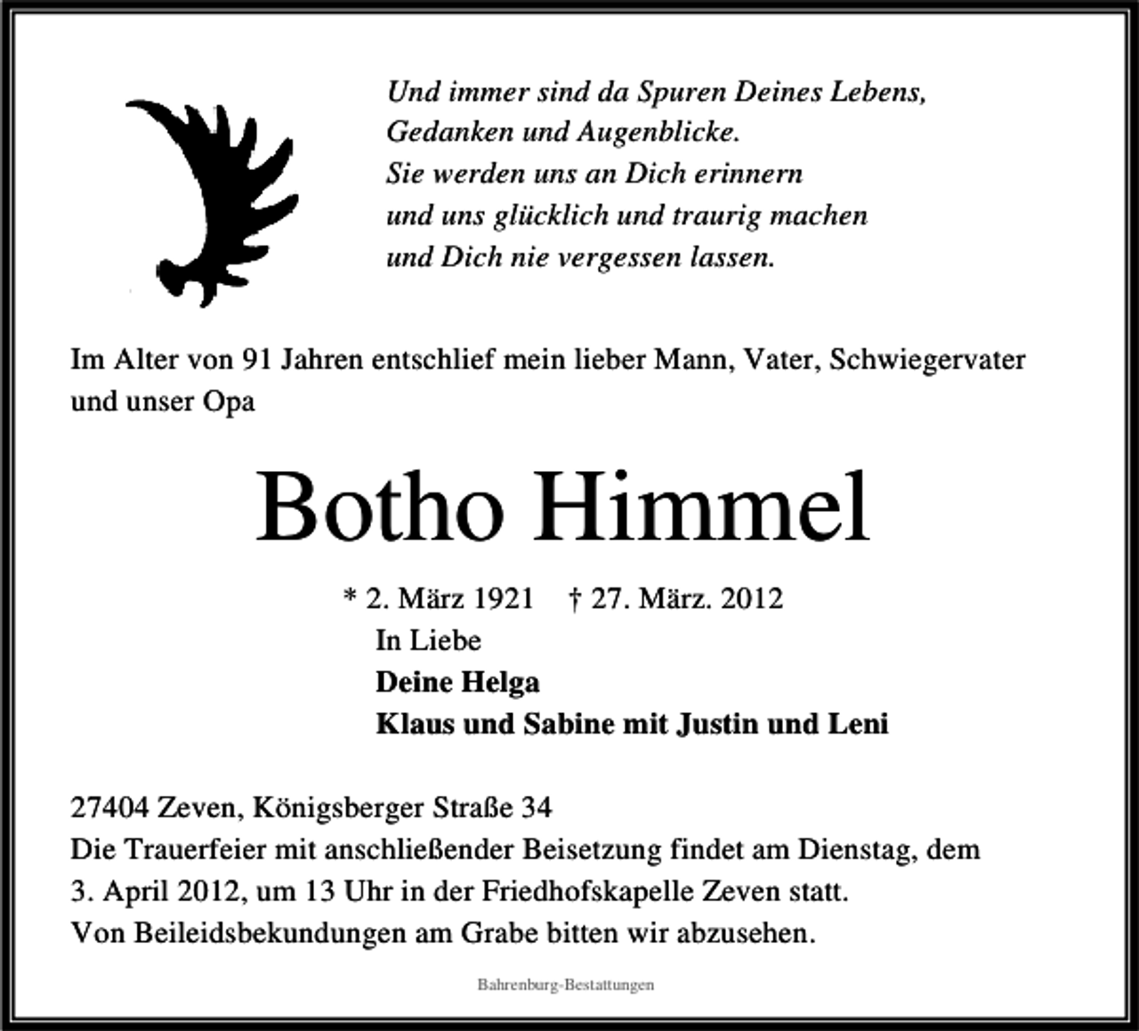 <p>Und immer sind da Spuren Deines Lebens,<br />Gedanken und Augenblicke.<br />Sie werden uns an Dich erinnern<br />und uns glücklich und traurig machen<br />und Dich nie vergessen lassen.<br />Im Alter von 91 Jahren entschlief mein lieber Mann, Vater, Schwiegervater<br />und unser Opa</p>
<p>Botho Himmel<br />* 2. März 1921 † 27. März. 2012<br />In Liebe<br />Deine Helga<br />Klaus und Sabine mit Justin und Leni<br />27404 Zeven, Königsberger Straße 34<br />Die Trauerfeier mit anschließender Beisetzung findet am Dienstag, dem<br />3. April 2012, um 13 Uhr in der Friedhofskapelle Zeven statt.<br />Von Beileidsbekundungen am Grabe bitten wir abzusehen.<br />Bahrenburg-Bestattungen</p>
