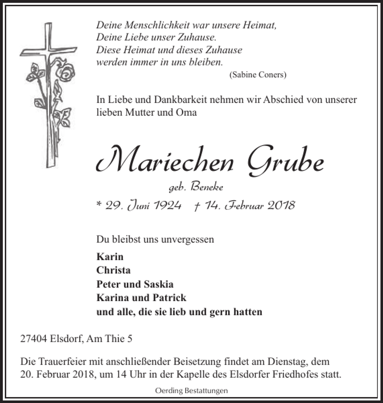 <p>Deine Menschlichkeit war unsere Heimat,<br />Deine Liebe unser Zuhause.<br />Diese Heimat und dieses Zuhause<br />werden immer in uns bleiben.</p><p>(Sabine Coners)</p><p>In Liebe und Dankbarkeit nehmen wir Abschied von unserer<br />lieben Mutter und Oma</p><p>Mariechen Grube<br />geb. Beneke<br />* 29. Juni 1924 † 14. Februar 2018<br />Du bleibst uns unvergessen<br />Karin<br />Christa<br />Peter und Saskia<br />Karina und Patrick<br />und alle, die sie lieb und gern hatten<br />27404 Elsdorf, Am Thie 5<br />Die Trauerfeier mit anschließender Beisetzung findet am Dienstag, dem<br />20. Februar 2018, um 14 Uhr in der Kapelle des Elsdorfer Friedhofes statt.<br />Oerding Bestattungen</p>