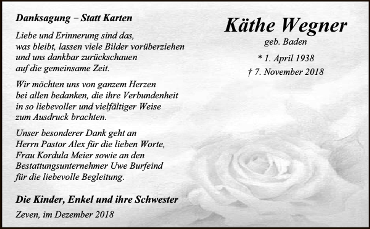 <p>Danksagung – Statt Karten<br />Liebe und Erinnerung sind das,<br />was bleibt, lassen viele Bilder vorüberziehen<br />und uns dankbar zurückschauen<br />auf die gemeinsame Zeit.<br />Wir möchten uns von ganzem Herzen<br />bei allen bedanken, die ihre Verbundenheit<br />in so liebevoller und vielfältiger Weise<br />zum Ausdruck brachten.<br />Unser besonderer Dank geht an<br />Herrn Pastor Alex für die lieben Worte,<br />Frau Kordula Meier sowie an den<br />Bestattungsunternehmer Uwe Burfeind<br />für die liebevolle Begleitung.</p><p>Die Kinder, Enkel und ihre Schwester<br />Zeven, im Dezember 2018</p><p>Käthe Wegner<br />geb. Baden</p><p>* 1. April 1938<br />† 7. November 2018</p>