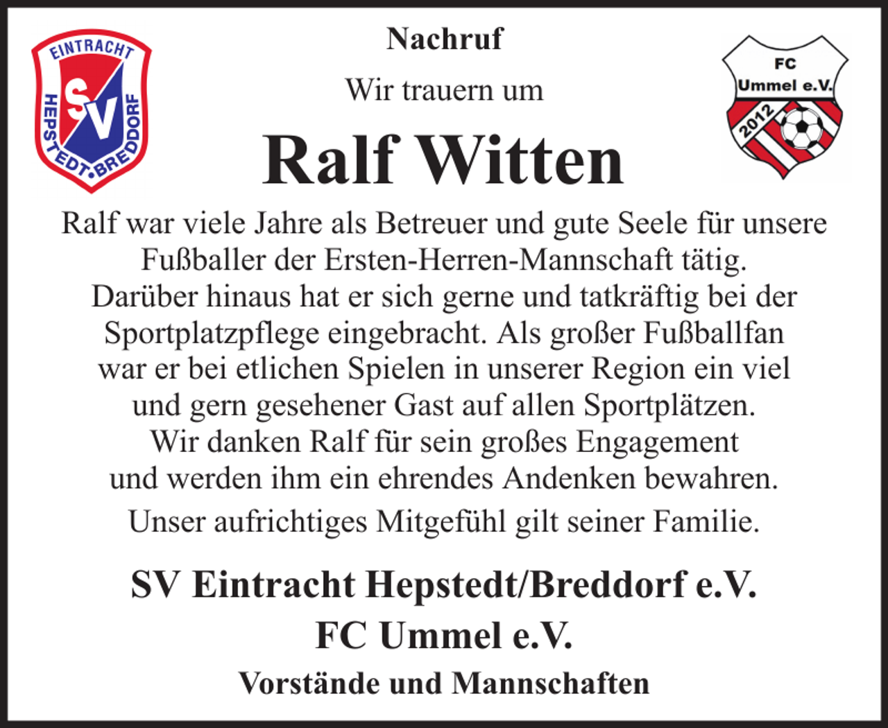 <p>Nachruf<br />Wir trauern um</p><p>Ralf Witten<br />Ralf war viele Jahre als Betreuer und gute Seele für unsere<br />Fußballer der Ersten-Herren-Mannschaft tätig.<br />Darüber hinaus hat er sich gerne und tatkräftig bei der<br />Sportplatzpflege eingebracht. Als großer Fußballfan<br />war er bei etlichen Spielen in unserer Region ein viel<br />und gern gesehener Gast auf allen Sportplätzen.<br />Wir danken Ralf für sein großes Engagement<br />und werden ihm ein ehrendes Andenken bewahren.<br />Unser aufrichtiges Mitgefühl gilt seiner Familie.</p><p>SV Eintracht Hepstedt/Breddorf e.V.<br />FC Ummel e.V.<br />Vorstände und Mannschaften</p>