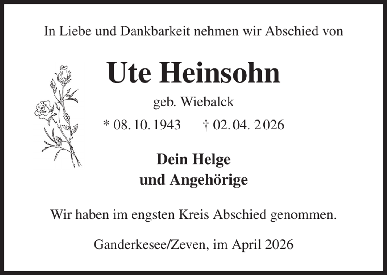 <p>In Liebe und Dankbarkeit nehmen wir Abschied von</p><p>Ute Heinsohn<br />geb. Wiebalck<br />* 08. 10. 1943</p><p>† 02. 04. 2 026</p><p>Dein Helge<br />und Angehörige<br />Wir haben im engsten Kreis Abschied genommen.<br />Ganderkesee/Zeven, im April 2026</p>