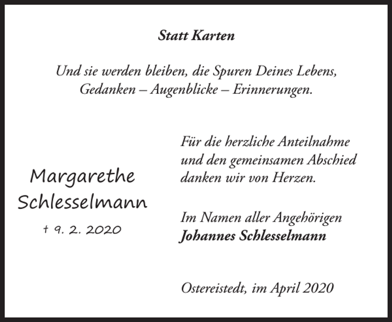 <p>Statt Karten<br />Und sie werden bleiben, die Spuren Deines Lebens,<br />Gedanken – Augenblicke – Erinnerungen.</p><p>Margarethe<br />Schlesselmann<br />† 9. 2. 2020</p><p>Für die herzliche Anteilnahme<br />und den gemeinsamen Abschied<br />danken wir von Herzen.<br />Im Namen aller Angehörigen<br />Johannes Schlesselmann<br />Ostereistedt, im April 2020</p>