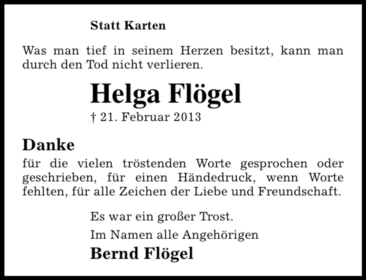 <p>Statt Karten<br />Was man tief in seinem Herzen besitzt, kann man<br />durch den Tod nicht verlieren.</p><p>Helga Flögel<br />† 21. Februar 2013</p><p>Danke</p><p>für die vielen tröstenden Worte gesprochen oder<br />geschrieben, für einen Händedruck, wenn Worte<br />fehlten, für alle Zeichen der Liebe und Freundschaft.<br />Es war ein großer Trost.<br />Im Namen alle Angehörigen</p><p>Bernd Flögel</p>