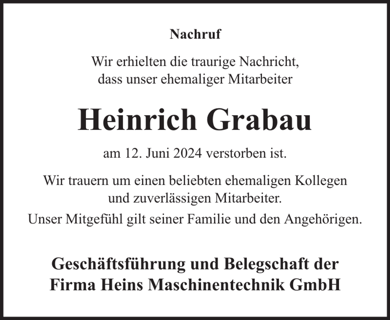 <p>Nachruf<br />Wir erhielten die traurige Nachricht,<br />dass unser ehemaliger Mitarbeiter</p><p>Heinrich Grabau<br />am 12. Juni 2024 verstorben ist.<br />Wir trauern um einen beliebten ehemaligen Kollegen<br />und zuverlässigen Mitarbeiter.<br />Unser Mitgefühl gilt seiner Familie und den Angehörigen.</p><p>Geschäftsführung und Belegschaft der<br />Firma Heins Maschinentechnik GmbH</p>