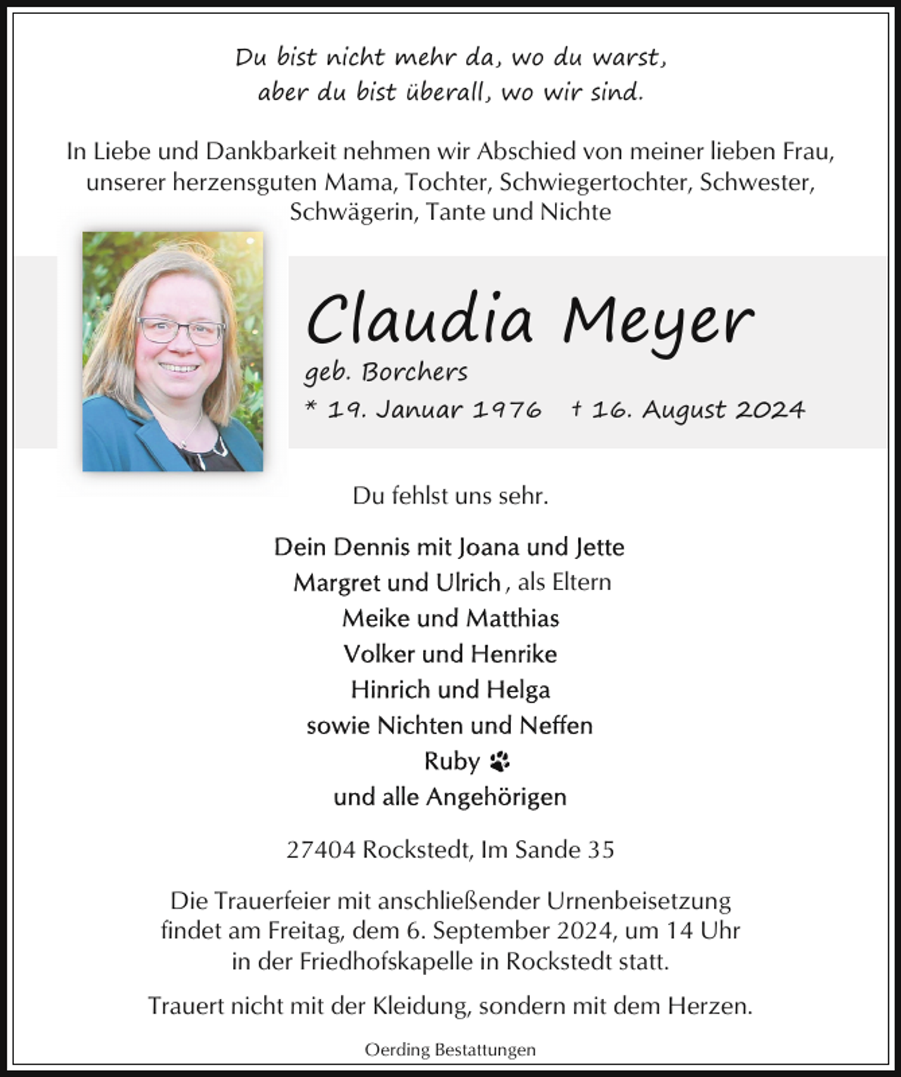<p>Du bist nicht mehr da, wo du warst,<br />aber du bist überall, wo wir sind.</p><p>In Liebe und Dankbarkeit nehmen wir Abschied von meiner lieben Frau,<br />unserer herzensguten Mama, Tochter, Schwiegertochter, Schwester,<br />Schwägerin, Tante und Nichte</p><p>Claudia Meyer</p><p>geb. Borchers</p><p>* 19. Januar 1976</p><p>† 16. August 2024</p><p>Du fehlst uns sehr.<br />, als Eltern</p><p>27404 Rockstedt, Im Sande 35<br />Die Trauerfeier mit anschließender Urnenbeisetzung<br />findet am Freitag, dem 6. September 2024, um 14 Uhr<br />in der Friedhofskapelle in Rockstedt statt.<br />Trauert nicht mit der Kleidung, sondern mit dem Herzen.<br />Oerding Bestattungen</p>