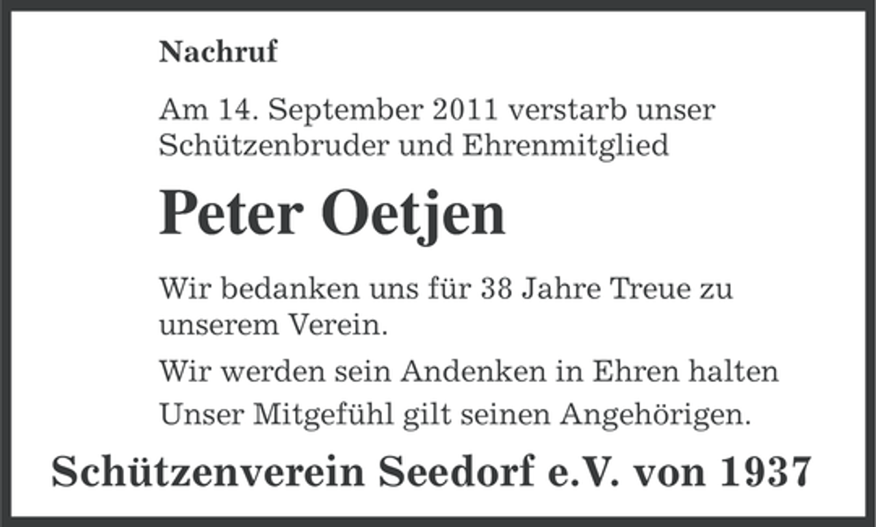 <p>Nachruf<br />Am 14. September 2011 verstarb unser<br />Schützenbruder und Ehrenmitglied</p><p>Peter Oetjen<br />Wir bedanken uns für 38 Jahre Treue zu<br />unserem Verein.<br />Wir werden sein Andenken in Ehren halten<br />Unser Mitgefühl gilt seinen Angehörigen.</p><p>Schützenverein Seedorf e.V. von 1937</p>