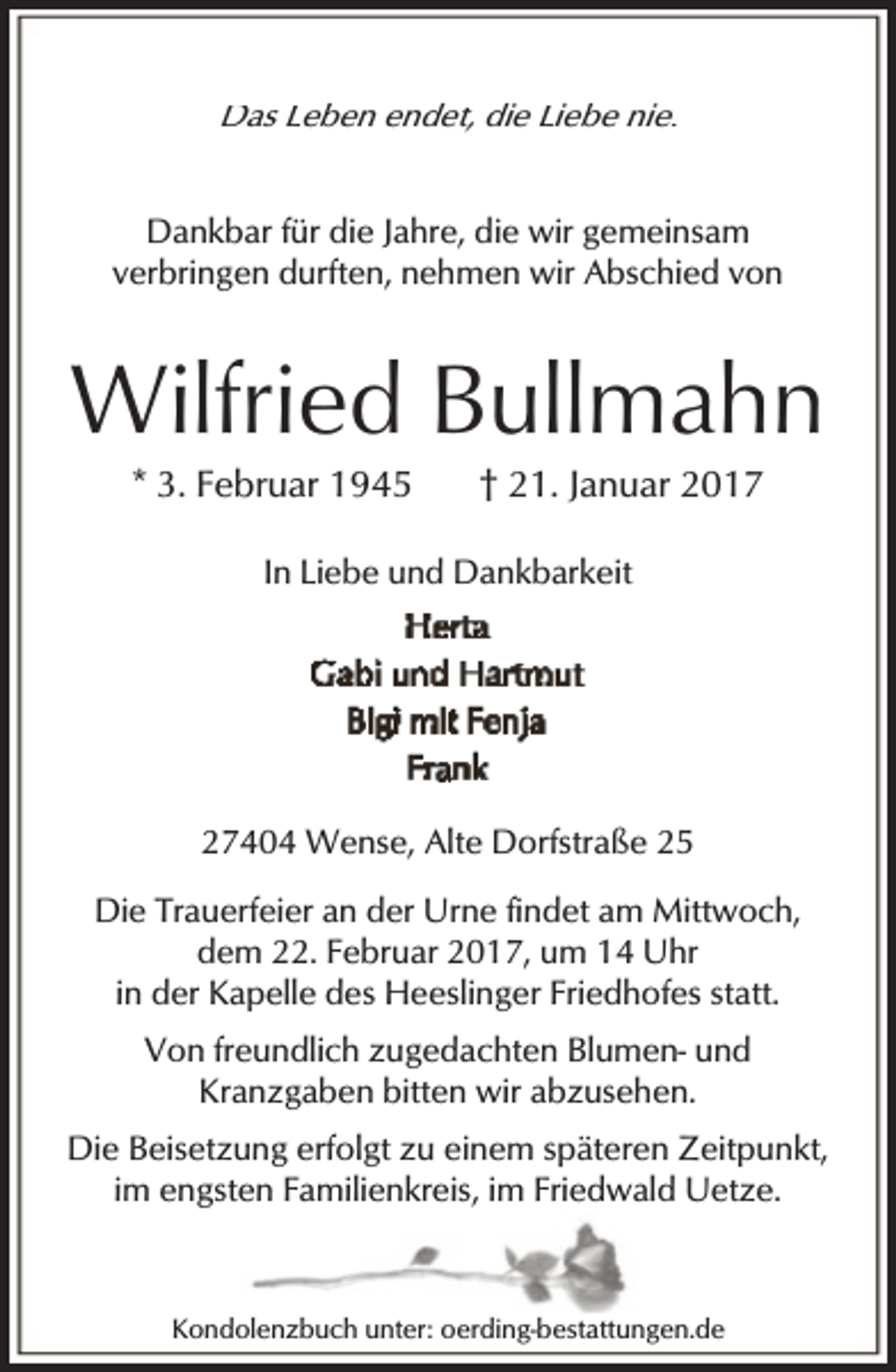 <p>Das Leben endet, die Liebe nie.<br />Dankbar für die Jahre, die wir gemeinsam<br />verbringen durften, nehmen wir Abschied von</p><p>Wilfried Bullmahn<br />* 3. Februar 1945</p><p>† 21. Januar 2017</p><p>In Liebe und Dankbarkeit</p><p>27404 Wense, Alte Dorfstraße 25<br />Die Trauerfeier an der Urne findet am Mittwoch,<br />dem 22. Februar 2017, um 14 Uhr<br />in der Kapelle des Heeslinger Friedhofes statt.<br />Von freundlich zugedachten Blumen- und<br />Kranzgaben bitten wir abzusehen.<br />Die Beisetzung erfolgt zu einem späteren Zeitpunkt,<br />im engsten Familienkreis, im Friedwald Uetze.</p><p>Kondolenzbuch unter: oerding-bestattungen.de</p>