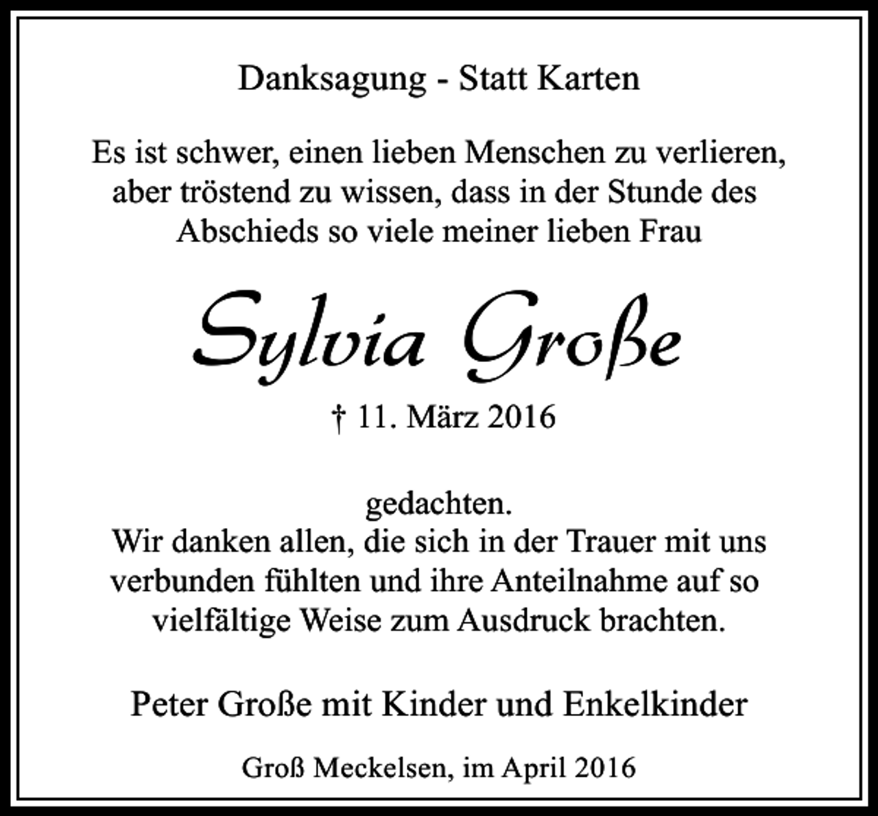 <p>Danksagung - Statt Karten<br />Es ist schwer, einen lieben Menschen zu verlieren,<br />aber tröstend zu wissen, dass in der Stunde des<br />Abschieds so viele meiner lieben Frau</p><p>Sylvia Große<br />† 11. März 2016</p><p>gedachten.<br />Wir danken allen, die sich in der Trauer mit uns<br />verbunden fühlten und ihre Anteilnahme auf so<br />vielfältige Weise zum Ausdruck brachten.</p><p>Peter Große mit Kinder und Enkelkinder<br />Groß Meckelsen, im April 2016</p>