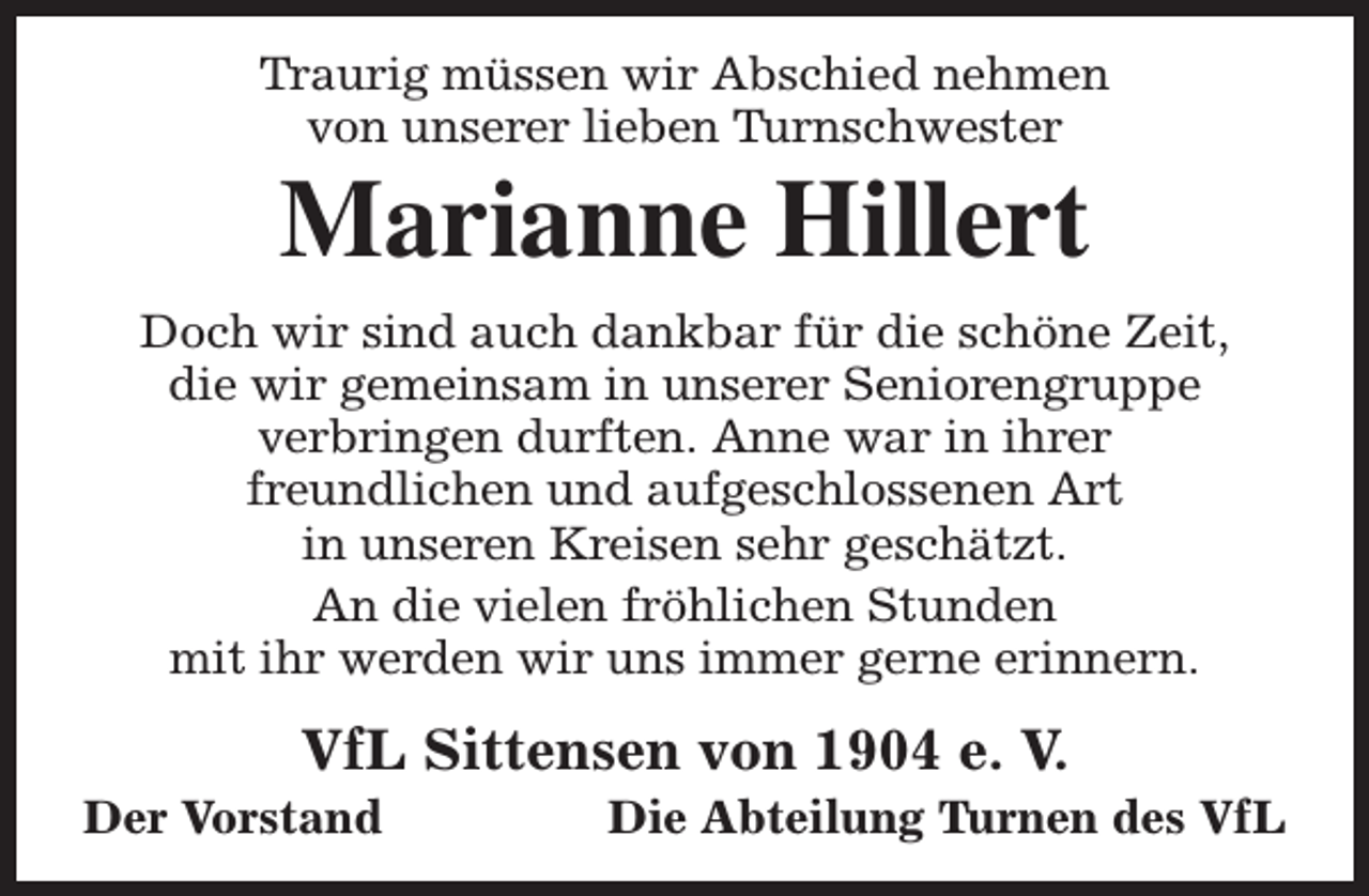 <p>Traurig müssen wir Abschied nehmen<br />von unserer lieben Turnschwester</p><p>Marianne Hillert</p><p>Doch wir sind auch dankbar für die schöne Zeit,<br />die wir gemeinsam in unserer Seniorengruppe<br />verbringen durften. Anne war in ihrer<br />freundlichen und aufgeschlossenen Art<br />in unseren Kreisen sehr geschätzt.<br />An die vielen fröhlichen Stunden<br />mit ihr werden wir uns immer gerne erinnern.</p><p>VfL Sittensen von 1904 e. V.</p><p>Der Vorstand</p><p>Die Abteilung Turnen des VfL</p>
