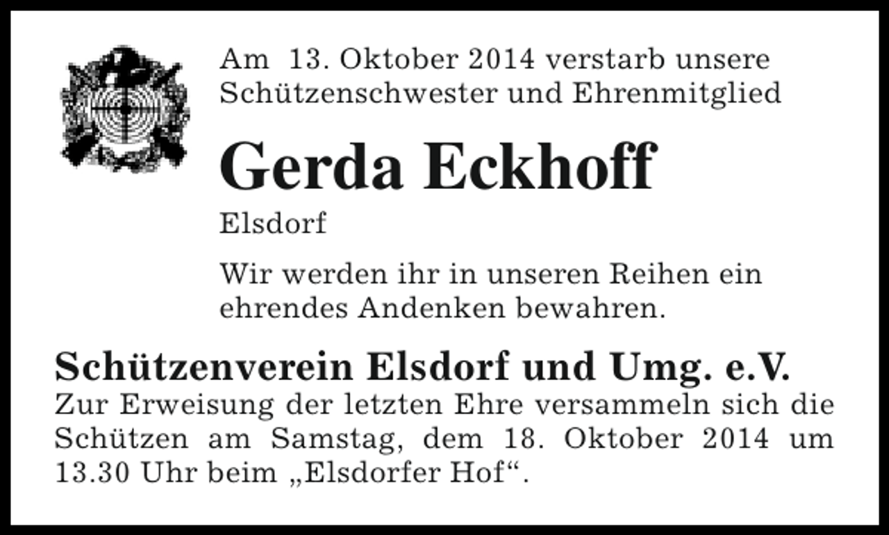 <p>Am 13. Oktober 2014 verstarb unsere<br />Schützenschwester und Ehrenmitglied</p><p>Gerda Eckhoff<br />Elsdorf</p><p>Wir werden ihr in unseren Reihen ein<br />ehrendes Andenken bewahren.</p><p>Schützenverein Elsdorf und Umg. e.V.</p><p>Zur Erweisung der letzten Ehre versammeln sich die<br />Schützen am Samstag, dem 18. Oktober 2014 um<br />13.30 Uhr beim „Elsdorfer Hof“.</p>