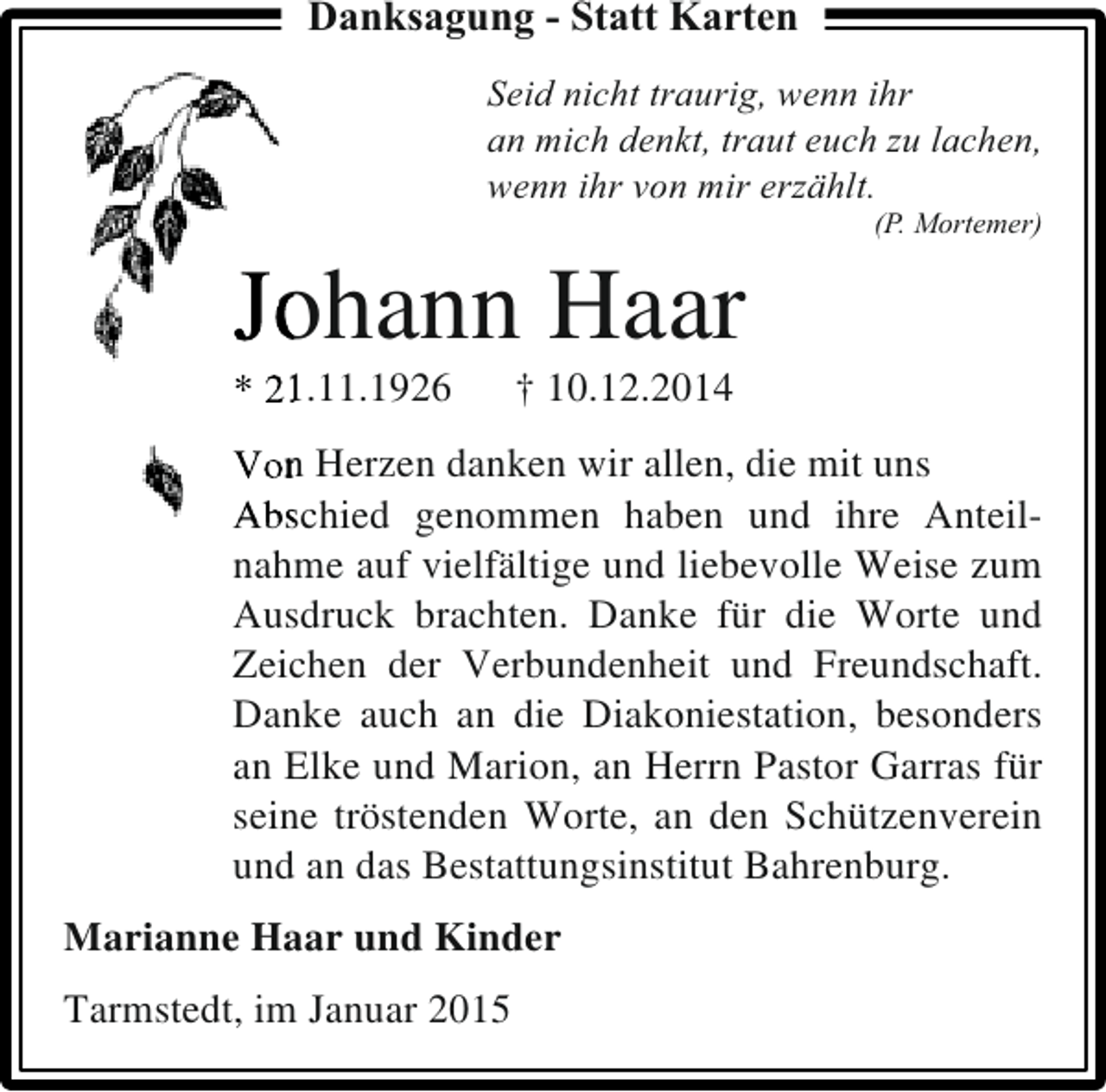 <p>Danksagung - Statt Karten<br />Seid nicht traurig, wenn ihr<br />an mich denkt, traut euch zu lachen,<br />wenn ihr von mir erzählt.</p><p>Jo<br />ohann Haar<br />* 2.11.1926</p><p>(P. Mortemer)</p><p>† 10.12.2014</p><p>Von Herzen danken wir allen, die mit uns<br />n<br />Abschied genommen haben und ihre AnteilAbs<br />nahme auf vielfältige und liebevolle Weise zum<br />Ausdruck brachten. Danke für die Worte und<br />Zeichen der Verbundenheit und Freundschaft.<br />Danke auch an die Diakoniestation, besonders<br />an Elke und Marion, an Herrn Pastor Garras für<br />seine tröstenden Worte, an den Schützenverein<br />und an das Bestattungsinstitut Bahrenburg.<br />Marianne Haar und Kinder<br />Tarmstedt, im Januar 2015</p>