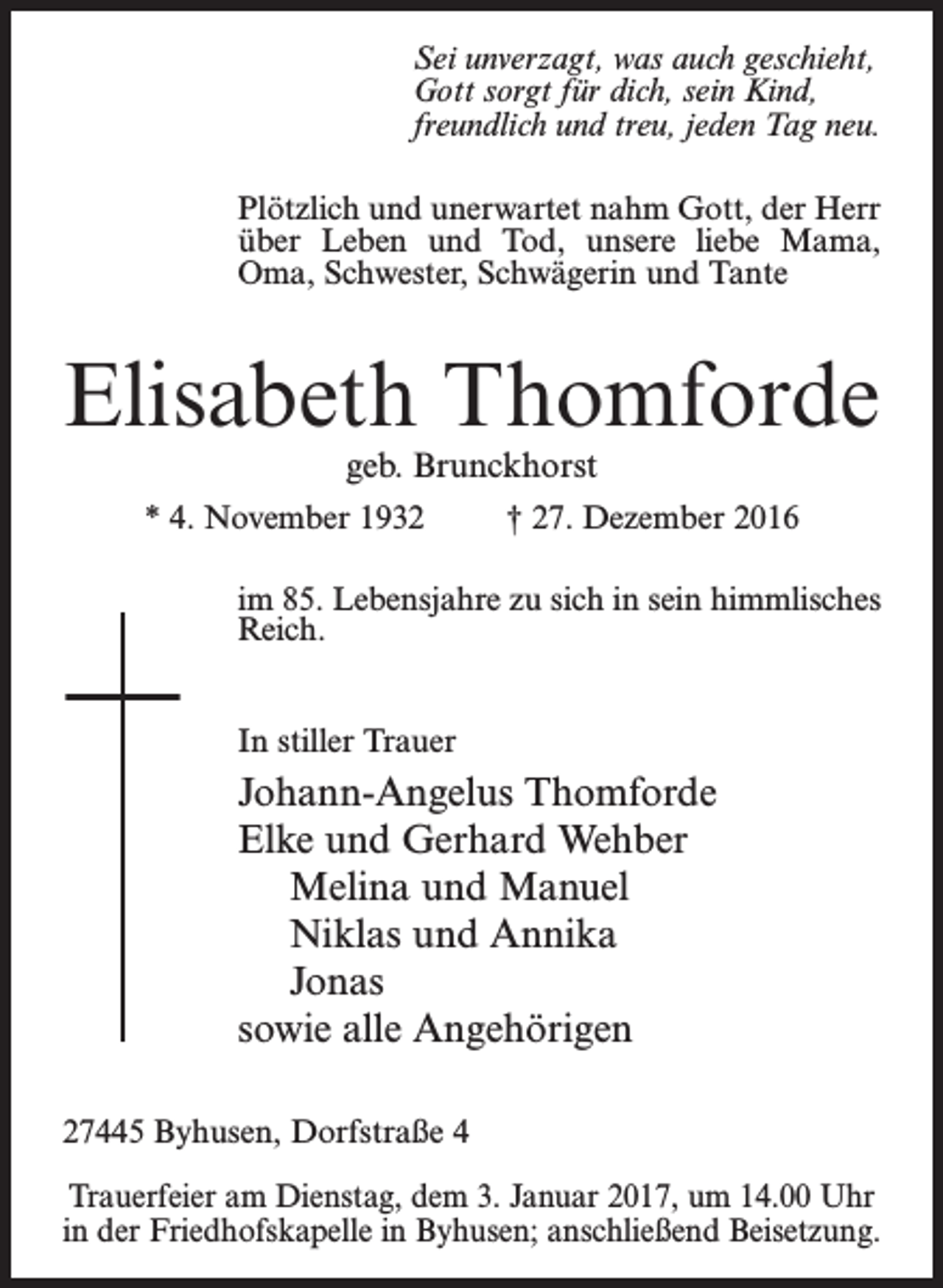 <p>Sei unverzagt, was auch geschieht,<br />Gott sorgt für dich, sein Kind,<br />freundlich und treu, jeden Tag neu.<br />Plötzlich und unerwartet nahm Gott, der Herr<br />über Leben und Tod, unsere liebe Mama,<br />Oma, Schwester, Schwägerin und Tante</p><p>Elisabeth Thomforde<br />geb. Brunckhorst</p><p>* 4. November 1932</p><p>† 27. Dezember 2016</p><p>im 85. Lebensjahre zu sich in sein himmlisches<br />Reich.<br />In stiller Trauer</p><p>Johann-Angelus Thomforde<br />Elke und Gerhard Wehber<br />Melina und Manuel<br />Niklas und Annika<br />Jonas<br />sowie alle Angehörigen<br />27445 Byhusen, Dorfstraße 4</p><p>Trauerfeier am Dienstag, dem 3. Januar 2017, um 14.00 Uhr<br />in der Friedhofskapelle in Byhusen; anschließend Beisetzung.</p>
