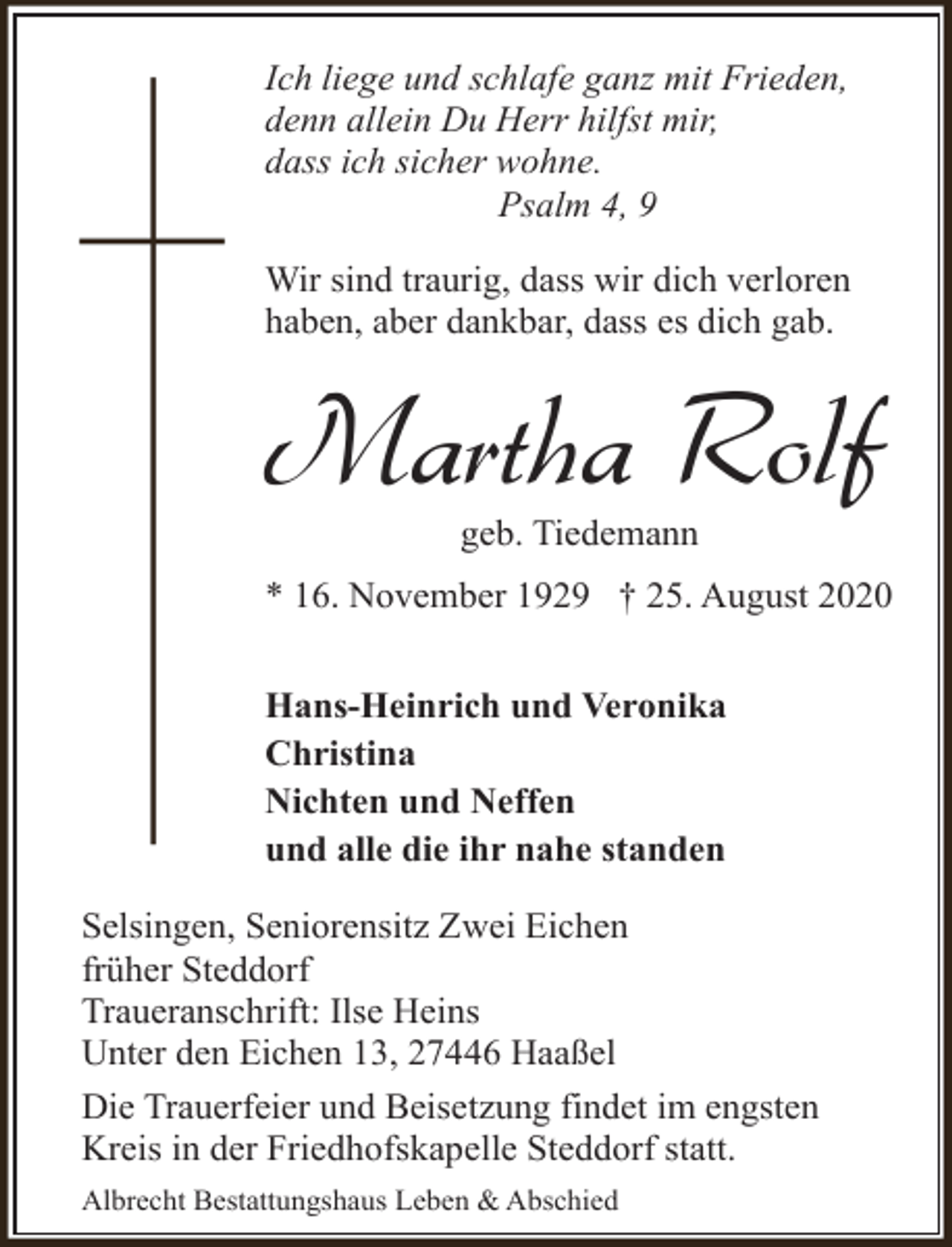 <p>Ich liege und schlafe ganz mit Frieden,<br />denn allein Du Herr hilfst mir,<br />dass ich sicher wohne.<br />Psalm 4, 9<br />Wir sind traurig, dass wir dich verloren<br />haben, aber dankbar, dass es dich gab.</p><p>Martha Rolf<br />geb. Tiedemann</p><p>* 16. November 1929 † 25. August 2020<br />Hans-Heinrich und Veronika<br />Christina<br />Nichten und Neffen<br />und alle die ihr nahe standen<br />Selsingen, Seniorensitz Zwei Eichen<br />früher Steddorf<br />Traueranschrift: Ilse Heins<br />Unter den Eichen 13, 27446 Haaßel<br />Die Trauerfeier und Beisetzung findet im engsten<br />Kreis in der Friedhofskapelle Steddorf statt.<br />Albrecht Bestattungshaus Leben &amp; Abschied</p>