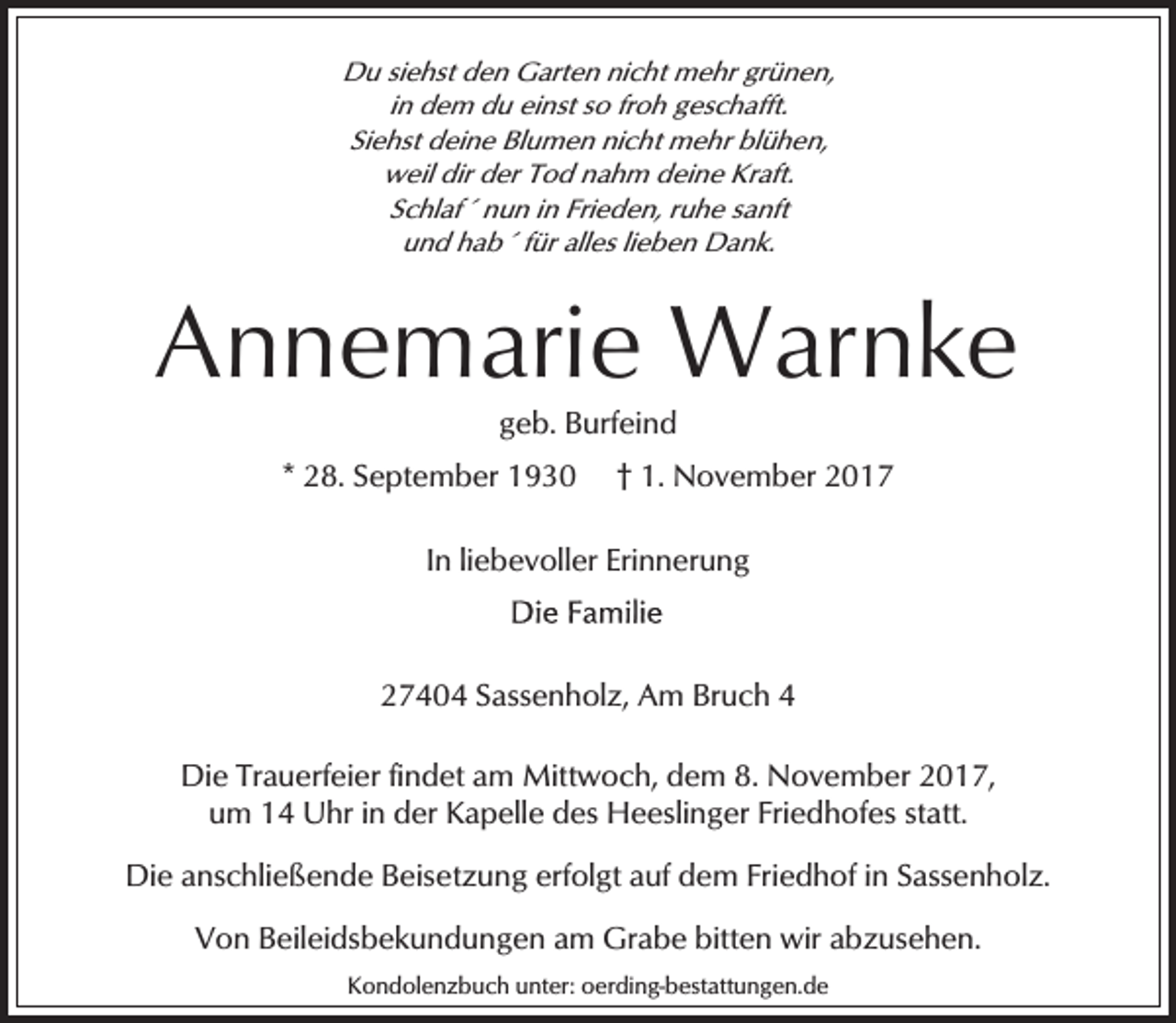 <p>Du siehst den Garten nicht mehr grünen,<br />in dem du einst so froh geschafft.<br />Siehst deine Blumen nicht mehr blühen,<br />weil dir der Tod nahm deine Kraft.<br />Schlaf´ nun in Frieden, ruhe sanft<br />und hab´ für alles lieben Dank.</p><p>Annemarie Warnke<br />geb. Burfeind</p><p>* 28. September 1930</p><p>† 1. November 2017</p><p>In liebevoller Erinnerung</p><p>27404 Sassenholz, Am Bruch 4<br />Die Trauerfeier findet am Mittwoch, dem 8. November 2017,<br />um 14 Uhr in der Kapelle des Heeslinger Friedhofes statt.<br />Die anschließende Beisetzung erfolgt auf dem Friedhof in Sassenholz.<br />Von Beileidsbekundungen am Grabe bitten wir abzusehen.<br />Kondolenzbuch unter: oerding-bestattungen.de</p>