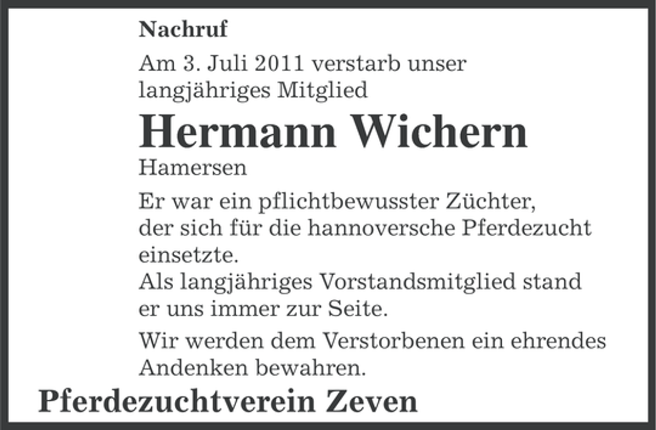 <p>Nachruf<br />Am 3. Juli 2011 verstarb unser<br />langjähriges Mitglied</p><p>Hermann Wichern<br />Hamersen<br />Er war ein pflichtbewusster Züchter,<br />der sich für die hannoversche Pferdezucht<br />einsetzte.<br />Als langjähriges Vorstandsmitglied stand<br />er uns immer zur Seite.<br />Wir werden dem Verstorbenen ein ehrendes<br />Andenken bewahren.</p><p>Pferdezuchtverein Zeven</p>