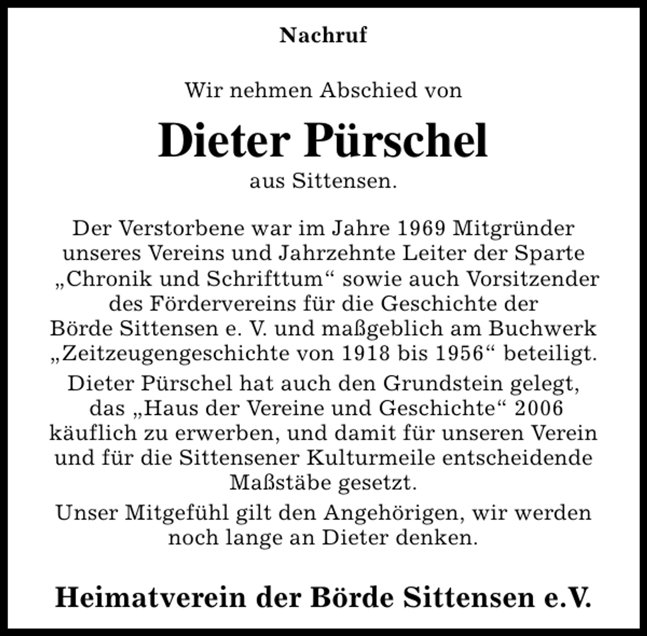 <p>Nachruf<br />Wir nehmen Abschied von</p><p>Dieter Pürschel<br />aus Sittensen.</p><p>Der Verstorbene war im Jahre 1969 Mitgründer<br />unseres Vereins und Jahrzehnte Leiter der Sparte<br />„Chronik und Schrifttum“ sowie auch Vorsitzender<br />des Fördervereins für die Geschichte der<br />Börde Sittensen e. V. und maßgeblich am Buchwerk<br />„Zeitzeugengeschichte von 1918 bis 1956“ beteiligt.<br />Dieter Pürschel hat auch den Grundstein gelegt,<br />das „Haus der Vereine und Geschichte“ 2006<br />käuflich zu erwerben, und damit für unseren Verein<br />und für die Sittensener Kulturmeile entscheidende<br />Maßstäbe gesetzt.<br />Unser Mitgefühl gilt den Angehörigen, wir werden<br />noch lange an Dieter denken.</p><p>Heimatverein der Börde Sittensen e.V.</p>