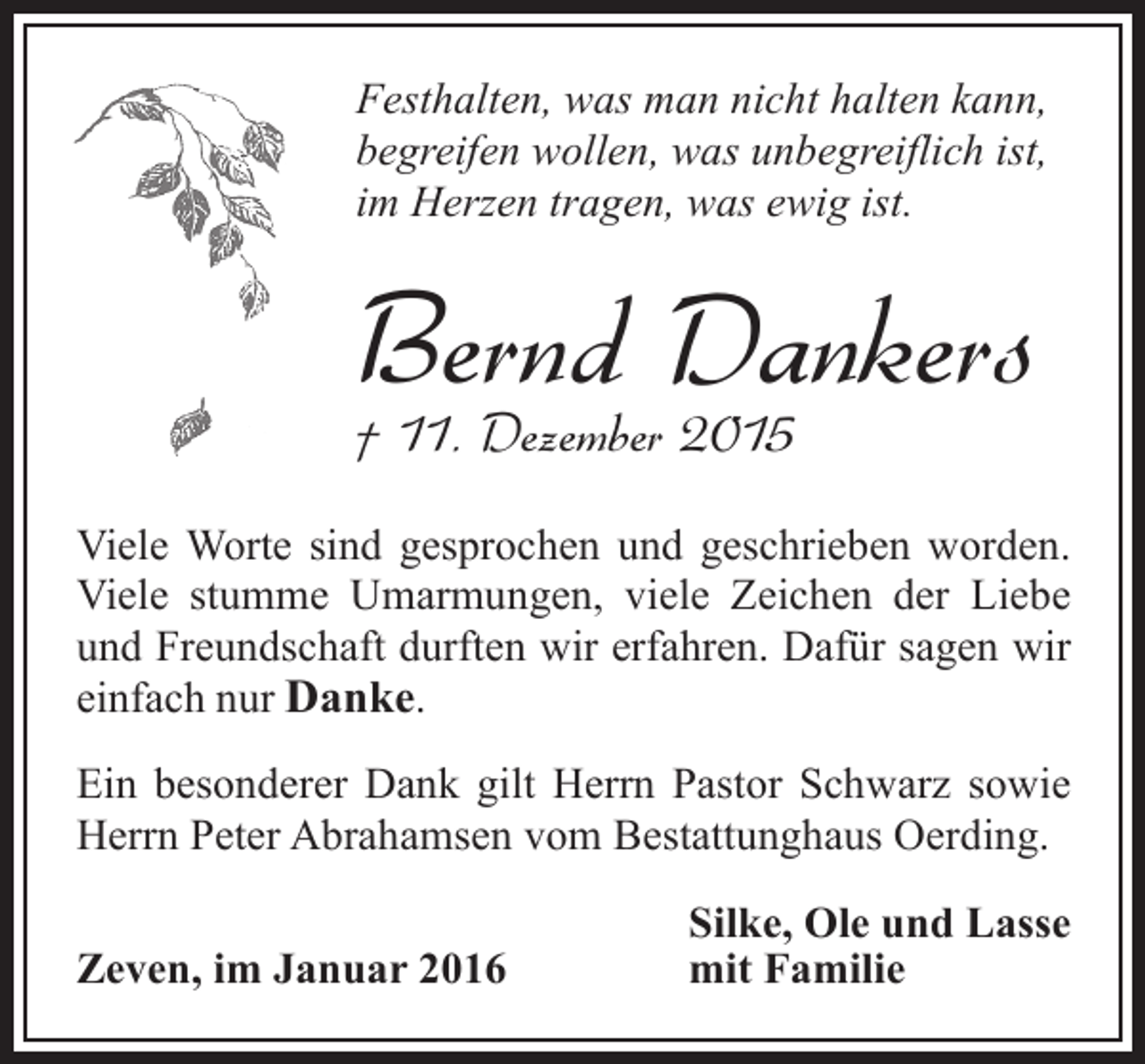<p>Festhalten, was man nicht halten kann,<br />begreifen wollen, was unbegreiflich ist,<br />im Herzen tragen, was ewig ist.</p><p>Bernd Dankers</p><p>† 11. Dezember 2015</p><p>Viele Worte sind gesprochen und geschrieben worden.<br />Viele stumme Umarmungen, viele Zeichen der Liebe<br />und Freundschaft durften wir erfahren. Dafür sagen wir<br />einfach nur Danke.<br />Ein besonderer Dank gilt Herrn Pastor Schwarz sowie<br />Herrn Peter Abrahamsen vom Bestattunghaus Oerding.<br />Zeven, im Januar 2016</p><p>Silke, Ole und Lasse<br />mit Familie</p>